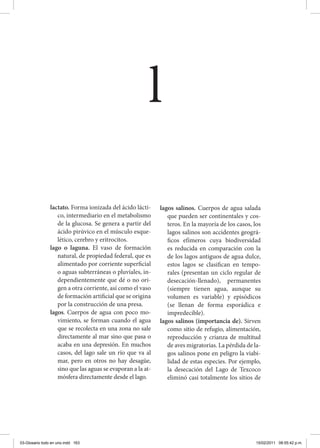 lactato. Forma ionizada del ácido lácti-
co, intermediario en el metabolismo
de la glucosa. Se genera a partir del
ácido pirúvico en el músculo esque-
lético, cerebro y eritrocitos.	
lago o laguna. El vaso de formación
natural, de propiedad federal, que es
alimentado por corriente superficial
o aguas subterráneas o pluviales, in-
dependientemente que dé o no ori-
gen a otra corriente, así como el vaso
de formación artificial que se origina
por la construcción de una presa.
lagos. Cuerpos de agua con poco mo-
vimiento, se forman cuando el agua
que se recolecta en una zona no sale
directamente al mar sino que pasa o
acaba en una depresión. En muchos
casos, del lago sale un río que va al
mar, pero en otros no hay desagüe,
sino que las aguas se evaporan a la at-
mósfera directamente desde el lago.
lagos salinos. Cuerpos de agua salada
que pueden ser continentales y cos-
teros. En la mayoría de los casos, los
lagos salinos son accidentes geográ-
ficos efímeros cuya biodiversidad
es reducida en comparación con la
de los lagos antiguos de agua dulce,
estos lagos se clasifican en tempo-
rales (presentan un ciclo regular de
desecación-llenado), permanentes
(siempre tienen agua, aunque su
volumen es variable) y episódicos
(se llenan de forma esporádica e
impredecible).
lagos salinos (importancia de). Sirven
como sitio de refugio, alimentación,
reproducción y crianza de multitud
de aves migratorias. La pérdida de la-
gos salinos pone en peligro la viabi-
lidad de estas especies. Por ejemplo,
la desecación del Lago de Texcoco
eliminó casi totalmente los sitios de
l
03-Glosario todo en uno.indd 163 15/02/2011 08:55:42 p.m.
 