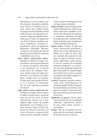 alimentación de aves acuáticas que
allí existieron. Se pueden considerar
como fuente de minerales (sal co-
mún, uranio, litio, zeolitas); fuente
de energía; fuente de proteína animal
(cultivo de peces de importancia co-
mercial en lagos de salinidad mode-
rada); para el cultivo de organismos
con el fin de obtener productos quí-
micos, bioquímicos o proteína, es-
pecialmente a partir de organismos
halobiontes (Dunaliella, Spirulina,
Artemia); y como fuente de material
genético para el estudio de tolerancia
a salinidad en seres vivos.
lagos salinos continentales (ubica-
ción de). En México, los lagos con-
tinentales se ubican principalmente
en cuencas de regiones semiáridas
y son abundantes en la porción
centro-norte del Altiplano Mexi-
cano, donde existen los lagos Jaco,
Bavícora y Las Palomas en Chihu-
ahua, y el lago Viesca en Coahuila.
El lago salino más grande de Méxi-
co es el Cuitzeo, en Michoacán,
con un área superficial promedio
de 420 km2
.
lagos salinos costeros (ubicación de).
En México, los lagos salinos costeros
se hallan en todo el país y a pesar de
estar cerca de las costas no tienen
comunicación directa con el mar.
Algunos lagos costeros de grandes
dimensiones son: Cuyutlán en Co-
lima, Guerrero Negro en Baja Cali-
fornia Sur, Potosí en Guerrero, y El
Cuyo en Yucatán. La mayoría de las
salinas costeras, de donde se obtiene
sal por evaporación del agua de mar,
son lagos salinos artificiales.
laguna arrecifal. Cuerpo de agua marino
tropical delimitado por arrecifes que
crecen adyacentes y paralelos a la lí-
nea de costa. Dentro de estos sistemas
se mantienen condiciones del agua
de temperatura alta, corrientes lentas,
oleaje moderado, gran transparencia
y bajo contenido de nutrientes.
laguna costera. Cuerpos de agua que
tienen comunicación permanente o
efímera con el mar, depresiones por
debajo de la media de marea alta,
son resultado del encuentro de dos
masas de agua de distintas caracte-
rísticas (agua dulce y agua marina),
lo cual las convierte en ecosistemas
altamente productivos, se caracteri-
zan por tener abundante biota local,
gran intercambio de material biogé-
nico entre la costa y el mar y una gran
acumulación de materia orgánica, se-
dimentos y nutrimentos.
Landsat. Programa conocido anterior-
mente como “Earth Resources Te-
chnology Satellite (ERTS) Program”
fue desarrollado por la NASA y otras
agencias similares. Consiste de saté-
lites construidos para la observación
de la Tierra.
legislación sui generis. Forma parti-
cular de protección de la propiedad
intelectual, especialmente diseña-
da para cubrir ciertos criterios y
necesidades.
letargo. Falta de crecimiento de cual-
quier parte de una planta resultante
de factores internos o externos.
164 | lagos salinos continentales (ubicación de)
03-Glosario todo en uno.indd 164 15/02/2011 08:55:42 p.m.
 