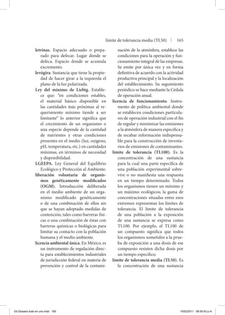 letrinas. Espacio adecuado o prepa-
rado para defecar. Lugar donde se
defeca. Espacio donde se acumula
excremento.
levógira. Sustancia que tiene la propie-
dad de hacer girar a la izquierda el
plano de la luz polarizada.
Ley del mínimo de Liebig. Estable-
ce que: “en condiciones estables,
el material básico disponible en
las cantidades más próximas al re-
querimiento mínimo tiende a ser
limitante” lo anterior significa que
el crecimiento de un organismo o
una especie depende de la cantidad
de nutrientes y otras condiciones
presentes en el medio (luz, oxígeno,
pH, temperatura, etc.) en cantidades
mínimas, en términos de necesidad
y disponibilidad.
LGEEPA. Ley General del Equilibrio
Ecológico y Protección al Ambiente.
liberación voluntaria de organis-
mos genéticamente modificados
(OGM). Introducción deliberada
en el medio ambiente de un orga-
nismo modificado genéticamente
o de una combinación de ellos sin
que se hayan adoptado medidas de
contención, tales como barreras físi-
cas o una combinación de éstas con
barreras químicas o biológicas para
limitar su contacto con la población
humana y el medio ambiente.
licencia ambiental única. En México, es
un instrumento de regulación direc-
ta para establecimientos industriales
de jurisdicción federal en materia de
prevención y control de la contami-
nación de la atmósfera, establece las
condiciones para la operación y fun-
cionamiento integral de las empresas.
Se emite por única vez y en forma
definitiva de acuerdo con la actividad
productiva principal y la localización
del establecimiento. Su seguimiento
periódico se hace mediante la Cédula
de operación anual.
licencia de funcionamiento. Instru-
mento de política ambiental donde
se establecen condiciones particula-
res de operación industrial con el fin
de regular y minimizar las emisiones
a la atmósfera de manera específica y
de recabar información indispensa-
ble para la construcción de inventa-
rios de emisiones de contaminantes.
límite de tolerancia (TL100). Es la
concentración de una sustancia
para la cual una parte específica de
una población experimental sobre-
vive o no manifiesta una respuesta
en un tiempo determinado. Todos
los organismos tienen un mínimo y
un máximo ecológicos; la gama de
concentraciones situadas entre esos
extremos representan los límites de
tolerancia. El límite de tolerancia
de una población a la exposición
de una sustancia se expresa como
TL100. Por ejemplo, el TL100 de
un compuesto significa que todos
los organismos sometidos a la prue-
ba de exposición a una dosis de ese
compuesto resisten dicha dosis por
un tiempo específico.
límite de tolerancia media (TL50). Es
la concentración de una sustancia
límite de tolerancia media (TL50) | 165
03-Glosario todo en uno.indd 165 15/02/2011 08:55:43 p.m.
 