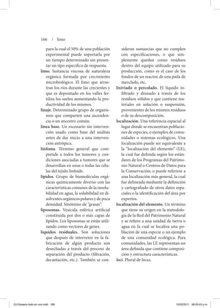 para la cual el 50% de una población
experimental puede soportarla por
un tiempo determinado sin presen-
tar un tipo específico de respuesta.
limo. Sustancia viscosa de naturaleza
orgánica formada por crecimiento
microbiológico. El limo que arras-
tran los ríos durante las crecientes y
que es depositado en los valles fer-
tiliza los suelos aumentando la pro-
ductividad de los mismos.
linaje. Determinado grupo de organis-
mos que comparten una ascenden-
cia o un ancestro común.
línea base. Un escenario sin interven-
ción usado como base del análisis
antes de dar inicio a una interven-
ción antrópica.
linfoma. Término general que com-
prende a todos los tumores y con-
diciones asociadas a tumores que se
desarrollan en unas o todas las célu-
las del tejido linfoide.
lípidos. Grupo de biomoléculas orgá-
nicas químicamente diverso con las
características comunes de la insolu-
bilidad en agua, la solubilidad en di-
solventes orgánicos polares y de poca
densidad. Sinónimo de “grasas”.
liposomas. Vesícula esférica artificial
constituida por dos o más capas de
lípidos. Los liposomas se están utili-
zando como vectores de genes.
líquidos residuales. Son soluciones
que después de intervenir en la fa-
bricación de algún producto son
desechadas a través del proceso de
separación del producto (filtración,
decantación, etc.). También se con-
sideran sustancias que no cumplen
con especificaciones, o que sim-
plemente quedan como residuos
dentro del equipo utilizado para su
producción, como es el caso de los
fondos de un reactor, de una paila de
mezclado, etc.
lixiviado o percolado. El líquido in-
filtrado y drenado a través de los
residuos sólidos y que contiene ma-
teriales en solución o suspensión,
provenientes de los mismos residuos
o de su descomposición.
localización. Una referencia espacial al
lugar donde se encuentran poblacio-
nes de especies, o ejemplos de comu-
nidades o sistemas ecológicos. Una
localización puede ser equivalente a
la “localización del elemento” (LE),
la cual fue definida según los están-
dares de los Programas del Patrimo-
nio Natural o Centros de Datos para
la Conservación; o puede referirse a
una localización más general, la cual
fue delineada mediante la definición
y cartografiado de otros datos espa-
ciales o la identificación del área por
expertos.
localización del elemento. Un término
que tiene su origen en la metodolo-
gía de la Red del Patrimonio Natural
y se refiere a una unidad de tierra o
agua en la cual se localiza una po-
blación de una especie o un ejemplo
de una comunidad ecológica. Para
comunidades, las LE representan un
área definida que contiene composi-
ción y estructura características.
loci. Plural de locus.
166 | limo
03-Glosario todo en uno.indd 166 15/02/2011 08:55:43 p.m.
 