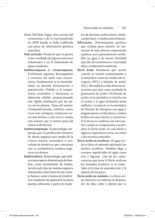 locus. Del latín: lugar; sitio preciso del
cromosoma o de la macromolécula
de ADN donde se halla codificada
una pieza de información genética
específica.
lodo activado. Producto que se genera
como resultado de algunos procesos
industriales y en el tratamiento de
aguas residuales.
lombricomposta o vermicomposta.
Fertilizante orgánico, biorregulador
y corrector del suelo cuya caracte-
rística fundamental es la bioestabi-
lidad: no permite fermentación o
putrefacción. Debido a la compo-
sición enzimática y bacteriana es
altamente soluble, proporcionando
una rápida asimilación por las raí-
ces de las plantas. Tiene pH neutro.
Comparativamente contiene cuatro
veces más nitrógeno, veinticinco ve-
ces más fósforo, y dos veces y media
más potasio que el mismo peso del
estiércol de bovino.
lombricompostaje. Ecotecnología em-
pleada para la producción intensiva
de abono orgánico por medio de la
crianza masiva, sistemática y con-
trolada de lombrices que convierten
con su metabolismo residuos orgá-
nicos en abonos.
lombricultura. Biotecnología que utili-
za a una especie domesticada de lom-
briz, como herramienta de trabajo,
recicla todo tipo de materia orgánica
obteniendo como fruto de este traba-
jo humus, carne y harina de lombriz.
	 Los resultados de aptitud de la tierra
pueden obtenerse a partir de mode-
los de decisión multicriterio, clasifi-
cación fuzzy y clasificación boleana.
lubricantes. Denominación genérica
que reciben gran número de sus-
tancias de muy diversa composición
química, pero generalmente insolu-
bles en agua y de menor densidad
que ella, de consistencia y viscosidad
altas a temperatura ambiente.
lluvia ácida. Fenómeno que ocurre
cuando se vierten contaminantes a
la atmósfera como los óxidos de ni-
trógeno (NOx
) y bióxido de azufre
(SO2
), llevándose a cabo diversas re-
acciones que dan como resultado la
generación de ácidos. El bióxido de
azufre en la atmósfera se mezcla con
el ozono y el agua formando ácido
sulfúrico. La mezcla en la atmósfera
de bióxido de nitrógeno con agua y
oxígeno genera ácido nítrico. Ambos
ácidos son muy fuertes y corrosivos.
Si la lluvia se combina con estos áci-
dos cambia su composición y se pro-
duce la lluvia ácida, lo cual afecta a
algunos organismos vivos, así como
a los recursos naturales.
lluvia ácida en acuíferos. El agua áci-
da se filtra al subsuelo afectando los
mantos acuíferos. También llega a
cuerpos superficiales de agua como
ríos y lagunas. Una de las conse-
cuencias que tiene la lluvia ácida en
los animales acuáticos es la reduc-
ción en la tasa de reproducción y la
muerte de los peces.
lluvia ácida en ciudades. La lluvia áci-
da deteriora las tuberías al despren-
der de ellas cobre y plomo que se
lluvia ácida en ciudades. | 167
03-Glosario todo en uno.indd 167 15/02/2011 08:55:44 p.m.
 