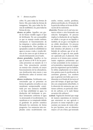 cobre. Fe, para todas las formas de
hierro. Mn, para todas las formas de
manganeso. Mo, para todas las for-
mas de molibdeno. Zn, para todas las
formas de cinc.
abonos en polvo. Aquellos con gra-
do de finura variable según el tipo
de fertilizante. No son aconsejables
ya que su manejo resulta molesto,
entorpecen el funcionamiento de
las máquinas y sufren pérdidas en
la manipulación. Pero pueden ser
apropiados cuando la solubilidad en
agua es escasa o nula, y resulta idó-
nea en los casos en que el abono se
mezcla íntimamente con el suelo.
abonos granulados. Aquéllos en los
que al menos el 90 % de las partí-
culas presentan un tamaño de 1-4
mm. Esta presentación permite
un manejo más cómodo, un mejor
funcionamiento de las abonadoras,
una dosificación más exacta y una
distribución sobre el terreno más
uniforme.
abonos recubiertos. Fertilizantes con-
vencionales que se presentan en
forma de gránulos envueltos en una
membrana semipermeable consti-
tuida por una sustancia insoluble
o de baja solubilidad en agua. La
disolución del fertilizante se pro-
duce lentamente conforme el agua
va atravesando el recubrimiento. La
membrana se va rompiendo debido
al gradiente de presión osmótica
liberando los nutrientes de forma
progresiva. Las sustancias más em-
pleadas como recubrimiento son:
azufre, resinas, caucho, parafinas,
plástico perforado, etc. El tamaño de
la par­tícula influye en la tasa de libe-
ración de los nutrientes.
absorción. Proceso en el cual una sus-
tancia retiene a otra formando una
solución homogénea. El proceso
implica la disolución de un líquido,
un sólido o un gas en un líquido o
también, de un gas o un líquido en
un sólido absorbente. Un proceso
de absorción crítico en la estabili-
dad climática del planeta es el del
bióxido de carbono, que al ser ab-
sorbido por el agua de mar puede
ser capturado por el plancton. Este
proceso es el mismo para contami-
nantes orgánicos persistentes que
se han acumulado en los océanos y
en la atmósfera, imponiendo riesgos
para los organismos que los habitan.
Se utiliza ampliamente en la indus-
tria química para la purificación de
corrientes gaseosas. Los residuos
que se generan son lodos que se se-
dimentan en el fondo de las torres al
paso del tiempo, al igual que líqui-
dos con componentes absorbidos. A
la absorción de sustancias que con-
tienen carbono, en particular dióxi-
do de carbono, se le suele llamar
secuestro (de carbono.)
acahual. Vegetación forestal que surge
de manera espontánea en terrenos
que estuvieron en uso agrícola o
pecuario en zonas tropicales y que
cuentan con menos de veinte árbo-
les por hectárea, con un diámetro
mayor a 25 cm o bien, que teniendo
16 | abonos en polvo
03-Glosario todo en uno.indd 16 15/02/2011 08:54:35 p.m.
 