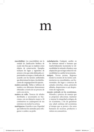 macrohábitat. Los macrohábitat son la
unidad de clasificación biofísica de
escala más fina que se emplean como
objetos de conservación. Ejemplos
incluyen los lagos y segmentos de
arroyos o ríos que están delineados, re-
presentados en mapas y clasificados de
acuerdo con los factores ambientales
quedeterminanlostiposylasdistribu-
ciones de congregaciones de especies.
madera aserrada. Tablas y tablones de
madera con diferentes dimensiones
obtenidos a través de un proceso de
corte con sierra.
madera en rollo. Troncos de árboles
derribados y seccionados en frac-
ciones, con un diámetro mayor a 20
centímetros en cualesquiera de sus
extremos sin incluir la corteza.
madrigueras. Guarida o casa. Oquedad
que elaboran los animales para refu-
giarse o cuidar a su prole.
maladaptación. Cualquier cambio en
los sistemas natural o humano que
inadvertidamente incrementa la vul-
nerabilidad al estímulo climático; una
adaptaciónquenolograreducirlavul-
nerabilidad en cambio la incrementa.
malpaís. Tierras yermas. Regiones
donde la erosión de los lechos sedi-
mentarios no consolidados, casi ho-
rizontales, dio lugar a comarcas de
cañadas estrechas, cimas, pináculos
afilados, desprovistos o casi despro-
vistos de vegetación.
manejo centrado en los ecosistemas.
Filosofía y práctica de manejo que
se proponen seleccionar, mantener
y mejorar la integridad ecológica de
un ecosistema, a fin de garantizar
una salud continua del ecosistema
al tiempo que se provee a los seres
humanos de recursos, productos o
valores no consuntivos.
m
03-Glosario todo en uno.indd 169 15/02/2011 08:55:44 p.m.
 