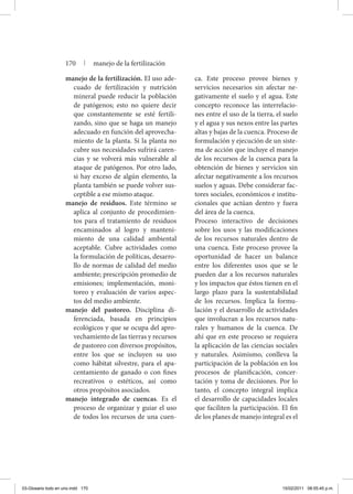 manejo de la fertilización. El uso ade-
cuado de fertilización y nutrición
mineral puede reducir la población
de patógenos; esto no quiere decir
que constantemente se esté fertili-
zando, sino que se haga un manejo
adecuado en función del aprovecha-
miento de la planta. Si la planta no
cubre sus necesidades sufrirá caren-
cias y se volverá más vulnerable al
ataque de patógenos. Por otro lado,
si hay exceso de algún elemento, la
planta también se puede volver sus-
ceptible a ese mismo ataque.
manejo de residuos. Este término se
aplica al conjunto de procedimien-
tos para el tratamiento de residuos
encaminados al logro y manteni-
miento de una calidad ambiental
aceptable. Cubre actividades como
la formulación de políticas, desarro-
llo de normas de calidad del medio
ambiente; prescripción promedio de
emisiones; implementación, moni-
toreo y evaluación de varios aspec-
tos del medio ambiente.
manejo del pastoreo. Disciplina di-
ferenciada, basada en principios
ecológicos y que se ocupa del apro-
vechamiento de las tierras y recursos
de pastoreo con diversos propósitos,
entre los que se incluyen su uso
como hábitat silvestre, para el apa-
centamiento de ganado o con fines
recreativos o estéticos, así como
otros propósitos asociados.
manejo integrado de cuencas. Es el
proceso de organizar y guiar el uso
de todos los recursos de una cuen-
ca. Este proceso provee bienes y
servicios necesarios sin afectar ne-
gativamente el suelo y el agua. Este
concepto reconoce las interrelacio-
nes entre el uso de la tierra, el suelo
y el agua y sus nexos entre las partes
altas y bajas de la cuenca. Proceso de
formulación y ejecución de un siste-
ma de acción que incluye el manejo
de los recursos de la cuenca para la
obtención de bienes y servicios sin
afectar negativamente a los recursos
suelos y aguas. Debe considerar fac-
tores sociales, económicos e institu-
cionales que actúan dentro y fuera
del área de la cuenca.
	 Proceso interactivo de decisiones
sobre los usos y las modificaciones
de los recursos naturales dentro de
una cuenca. Este proceso provee la
oportunidad de hacer un balance
entre los diferentes usos que se le
pueden dar a los recursos naturales
y los impactos que éstos tienen en el
largo plazo para la sustentabilidad
de los recursos. Implica la formu-
lación y el desarrollo de actividades
que involucran a los recursos natu-
rales y humanos de la cuenca. De
ahí que en este proceso se requiera
la aplicación de las ciencias sociales
y naturales. Asimismo, conlleva la
participación de la población en los
procesos de planificación, concer-
tación y toma de decisiones. Por lo
tanto, el concepto integral implica
el desarrollo de capacidades locales
que faciliten la participación. El fin
de los planes de manejo integral es el
170 | manejo de la fertilización
03-Glosario todo en uno.indd 170 15/02/2011 08:55:45 p.m.
 