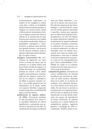económicamente importantes. La
madera de los manglares se utiliza
como leña y carbón; en localidades
donde alcanzan tamaños grandes, se
emplean en construcciones rurales
y fabricación de instrumentos rústi-
cos; en lagunas costeras las ramas se
utilizan en la construcción de artes
de pesca para camarón; se les emplea
como plantas medicinales, dadas sus
propiedades astringentes y desin-
fectantes; se utilizan como alimento
para ganado (forraje) y son áreas de
cría de especies (camarón, ostión y
almejas) capturadas dentro del man-
gle o en aguas costeras.
manglares (características de). Eco-
sistemas de vegetación con raíces
áereas en forma de zancos que los
sostienen en el fondo lodoso para
hacer frente a la falta de oxígeno y al
embate del oleaje, sus comunidades
bordean los esteros o bien cubren
amplias zonas pantanosas, estuarios,
deltas de ríos, lagunas costeras, ba-
hías de los trópicos y subtrópicos.
Su follaje es perenne (siempre ver-
de) y sus semillas geminan aún sin
desprenderse de la planta madre;
son especies hidrófitas (vegetación
acuática) tolerantes a la salinidad del
agua y a la brisa marina.
manifestación de impacto ambien-
tal (MIA). Documento mediante
el cual una empresa da a conocer a
la autoridad ambiental los efectos
significativos y potenciales que ge-
neraría la ejecución de una obra. La
manifestación de impacto ambiental
tiene por objeto identificar y eva-
luar de la manera más exacta posi-
ble todos los impactos de tipo físico,
biológico y socioeconómico; cuenta
con tres niveles: general, intermedia
y específica, mismos que requieren
para su elaboración de grupos inter-
disciplinarios, así como de trabajos
de campo, laboratorio y gabinete. La
manifestación de impacto ambiental
se encuentra orientada a armonizar
la realización de un proyecto con
su entorno ambiental y no debe ser
entendido como un trámite docu-
mental, sino como un estudio com-
plementario a otros que se realizan
en las fases tempranas de un proyec-
to, como los de conceptualización,
gran visión, prefactibilidad y facti-
bilidad, los cuales en su conjunto,
proporcionan las bases para una co-
rrecta toma de decisiones.
manipulación genética. Formación de
nuevas combinaciones de material
hereditario por inserción de molé-
culas de ácido nucleico, obtenidas
fuera de la célula, en el interior de
cualquier virus, plásmido bacteria-
no u otro sistema vector fuera de la
célula. De esta forma se permite su
incorporación a un organismo hués-
ped en el que no aparecen de forma
natural pero en el que dichas molé-
culas son capaces de reproducirse
de forma continuada. Al referirse
al proceso en sí, puede hablarse de
manipulación genética, ingeniería
genética o tecnología de ADN re-
combinante. También admite la de-
172 | manglares (características de)
03-Glosario todo en uno.indd 172 15/02/2011 08:55:46 p.m.
 