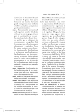 nominación de clonación molecular
o clonación de genes, dado que la
formación de material heredable
puede propagarse o crecer mediante
el cultivo de una línea de organismos
genéticamente idénticos.
mapa. Representación convencional
de la superficie terrestre vista desde
arriba, a la que se agregan rótulos
para la identificación de los deta-
lles más importantes. Es un térmi-
no genérico que se utiliza para las
representaciones cartográficas. Está
formado por una colección de datos
almacenados y analizados. Todos
los mapas contienen dos elemen-
tos fundamentales: Localizaciones
y atributos de tales localizaciones.
Las localizaciones son las posicio-
nes en un espacio bidimencional,
como los puntos representados por
coordenadas x, y. Los atributos de
las localizaciones son algún tipo de
cualidad o magnitud; por ejemplo,
temperatura.
mapa citogenético. Configuración de
las bandas coloreadas de los cromo-
somas observada en el microscopio
óptico después de su tinción.
mapa genético. Diagrama descriptivo
de los genes en cada cromosoma.
mapeo participativo. Los pobladores
de una localidad determinada hacen
la descripción e interpretación de
las unidades homogéneas de paisa-
je (como las parcelas o parajes) y las
señales claves del territorio.
marea.Movimientoperiódicoyalterna­
tivodeascensoydescensodelasaguas
del mar debido a la combinación de la
atracción de la luna y el sol.
marea roja. Fenómeno que ocurre
en aguas marinas debido a la con-
centración masiva y esporádica de
microorganismos fotosintéticos uni-
celulares (fitoplancton) que viven
en la superficie del agua. Se llama
marea roja porque algunos micro-
organismos que la producen hacen
aparecer el agua de color rojo, pero
existen otros que emiten coloracio-
nes verde, pardo, amarillo y naranja,
también hay algunos que no alcan-
zan densidades tan altas como para
colorear el agua, sin embargo, son
muy dañinos. Es por eso que a las
mareas rojas también se les llama
Florecimiento Algal Nocivo (FAN).
La marea roja puede ser frecuente
e impredecible y de duración corta
e irregular. Las principales especies
que las producen son diatomeas del
género Pseudonitzchia y dinoflage-
lados de los géneros Gonyaulax y
Gymnodinium, entre otros. De las
300 especies de fitoplancton identifi-
cadas, 40 de ellas son capaces de pro-
ducir potentes toxinas que pueden
afectar a la fauna marina y a la salud
humana. La causa natural principal
es la abundancia en la concentración
de nutrientes (eutroficación).
marea roja (causas de la). Se presenta
cuando interactúan en el medio ma-
rino los siguientes factores: a) Bio-
lógicos. Los más importantes son la
presencia de una población “semilla”
de organismos del fitoplancton. b)
marea roja (causas de la) | 173
03-Glosario todo en uno.indd 173 15/02/2011 08:55:46 p.m.
 