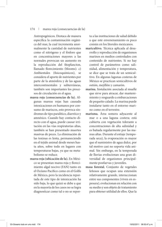 Antropogénicos. Destaca de manera
específica la contaminación orgáni-
ca del mar, la cual incrementa anor-
malmente la cantidad de nutrientes
como el nitrógeno y el fósforo que
en concentraciones mayores a las
normales provocan un aumento en
la reproducción del fitoplancton,
llamado florecimiento (blooms). c)
Ambientales (fisicoquímicos), se
considera el aporte de nutrientes por
parte de la atmósfera y de las aguas
intercontinentales y subterráneas,
también son importantes los proce-
sos de circulación en el agua.
marea roja (consecuencias de la). Al-
gunas mareas rojas han causado
intoxicaciones en humanos por con-
sumo de mariscos, esto provoca sín-
dromes de tipo paralítico, diarréico y
amnésico. Cuando hay contacto di-
recto con el agua, puede causar irri-
tación en las vías respiratorias altas,
también se han presentado muertes
masivas de peces. La eliminación de
las toxinas es lenta, permaneciendo
en el tejido animal desde meses has-
ta años, sobre todo en lugares con
temperaturas bajas, ya que su meta-
bolismo se reduce.
marea roja (ubicación de la). En Méxi-
co se presentan marea roja y floreci-
miento algal nocivo (FAN) tanto en
el Océano Pacífico como en el Golfo
de México, pero la incidencia repor-
tada de este tipo de intoxicación ha
sido baja, lo que quizá se debe a que
en la mayoría de los casos no se logra
diagnosticar como tal o no se repor-
ta a las instituciones de salud debido
a que este envenenamiento es poco
común en los litorales mexicanos.
maricultivo. Técnica aplicada al desa-
rrollo y reproducción de organismos
marinos en medios controlados con
contenido de nutrientes. Si no hay
control de parámetros como sali-
nidad, alimentación y temperatura,
se dice que se trata de un semicul-
tivo. En algunas lagunas costeras de
México se practican semicultivos de
ostión, mejillón y camarón.
marina. Instalación asociada al muelle
que sirve para atracar, dar manteni-
miento y resguardo a embarcaciones
de pequeño calado. La marina puede
instalarse tanto en el entorno mari-
no como en el terrestre.
marisma. Área somera adyacente al
mar o a una laguna costera; está
cubierta con vegetación tolerante a
concentraciones de alta salinidad y
es bañada regularmente por las ma-
reas altas. Durante el estiaje (tempo-
rada seca), la evaporación es mayor
que el suministro de agua dulce, por
tal motivo casi no soporta vida ani-
mal. Sin embargo, en la temporada
de lluvias evolucionan una gran di-
versidad de organismos principal-
mente postlarvas y juveniles.
masa forestal. Conjunto de vegetales
leñosos que ocupan una extensión
relativamente grande, interaccionan
entre sus componentes (viven en es-
pesura), evolucionan en relación con
su medio y son objeto de tratamiento
para obtener utilidad de ellos. Que la
174 | marea roja (consecuencias de la)
03-Glosario todo en uno.indd 174 15/02/2011 08:55:47 p.m.
 