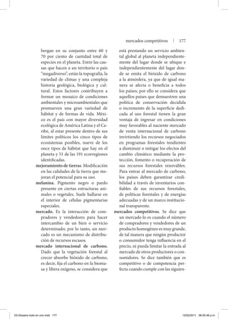 bergan en su conjunto entre 60 y
70 por ciento de cantidad total de
especies en el planeta. Entre las cau-
sas que hacen a un territorio o país
“megadiverso”, están la topografía, la
variedad de climas y una compleja
historia geológica, biológica y cul-
tural. Estos factores contribuyen a
formar un mosaico de condiciones
ambientales y microambientales que
promueven una gran variedad de
hábitat y de formas de vida. Méxi-
co es el país con mayor diversidad
ecológica de América Latina y el Ca-
ribe, al estar presente dentro de sus
límites políticos los cinco tipos de
ecosistemas posibles, nueve de los
once tipos de hábitat que hay en el
planeta y 51 de las 191 ecorregiones
identificadas.
mejoramiento de tierras. Modificación
en las calidades de la tierra que me-
joran el potencial para su uso.
melanina. Pigmento negro o pardo
presente en ciertas estructuras ani-
males o vegetales. Suele hallarse en
el interior de células pigmentarias
especiales.
mercado. Es la interacción de com-
pradores y vendedores para hacer
intercambio de un bien o servicio
determinado; por lo tanto, un mer-
cado es un mecanismo de distribu-
ción de recursos escasos.
mercado internacional de carbono.
Dado que la vegetación forestal al
crecer absorbe bióxido de carbono,
es decir, fija el carbono en la bioma-
sa y libera oxígeno, se considera que
está prestando un servicio ambien-
tal global al planeta independiente-
mente del lugar donde se ubique e
independientemente del lugar don-
de se emita el bióxido de carbono
a la atmósfera, ya que de igual ma-
nera se afecta o beneficia a todos
los países; por ello se considera que
aquellos países que demuestren una
política de conservación decidida
o incremento de la superficie dedi-
cada al uso forestal tienen la gran
ventaja de ingresar en condiciones
muy favorables al naciente mercado
de venta internacional de carbono
invirtiendo los recursos negociados
en programas forestales tendientes
a disminuir o mitigar los efectos del
cambio climático mediante la pro-
tección, fomento o recuperación de
sus recursos forestales renovables.
Para entrar al mercado de carbono,
los países deben garantizar credi-
bilidad a través de inventarios con-
fiables de sus recursos forestales,
de políticas forestales y de energías
adecuadas y de un marco institucio-
nal transparente.
mercados competitivos. Se dice que
un mercado lo es cuando el número
de compradores y vendedores de un
producto homogéneo es muy grande,
de tal manera que ningún productor
o consumidor tenga influencia en el
precio, ni pueda limitar la entrada al
mercado de otros productores o con-
sumidores. Se dice también que es
competitivo o de competencia per-
fecta cuando cumple con las siguien-
mercados competitivos | 177
03-Glosario todo en uno.indd 177 15/02/2011 08:55:48 p.m.
 
