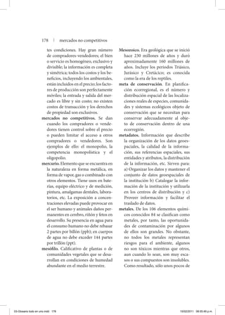 tes condiciones. Hay gran número
de compradores-vendedores; el bien
o servicio es homogéneo, exclusivo y
divisible; la información es completa
y simétrica; todos los costos y los be-
neficios, incluyendo los ambientales,
están incluidos en el precio; los facto-
res de producción son perfectamente
móviles; la entrada y salida del mer-
cado es libre y sin costo; no existen
costos de transacción y los derechos
de propiedad son exclusivos.
mercados no competitivos. Se dan
cuando los compradores o vende-
dores tienen control sobre el precio
o pueden limitar el acceso a otros
compradores o vendedores. Son
ejemplos de ello: el monopolio, la
competencia monopolística y el
oligopolio.
mercurio. Elemento que se encuentra en
la naturaleza en forma metálica, en
forma de vapor, gas o combinado con
otros elementos. Tiene usos en bate-
rías, equipo eléctrico y de medición,
pintura, amalgamas dentales, labora-
torios, etc. La exposición a concen-
traciones elevadas puede provocar en
el ser humano y animales daños per-
manentes en cerebro, riñón y fetos en
desarrollo. Su presencia en agua para
el consumo humano no debe rebasar
2 partes por billón (ppb); en cuerpos
de agua no debe exceder 144 partes
por trillón (ppt).
mesófilo. Calificativo de plantas o de
comunidades vegetales que se desa-
rrollan en condiciones de humedad
abundante en el medio terrestre.
Mesozoico. Era geológica que se inició
hace 230 millones de años y duró
aproximadamente 160 millones de
años. Incluye los periodos Triásico,
Jurásico y Cretácico; es conocida
como la era de los reptiles.
meta de conservación. En planifica-
ción ecorregional, es el número y
distribución espacial de las localiza-
ciones reales de especies, comunida-
des y sistemas ecológicos objeto de
conservación que se necesitan para
conservar adecuadamente al obje-
to de conservación dentro de una
ecorregión.
metadatos. Información que describe
la organización de los datos geoes-
paciales, la calidad de la informa-
ción, sus referencias espaciales, sus
entidades y atributos, la distribución
de la información, etc. Sirven para:
a) Organizar los datos y mantener el
conjunto de datos geoespaciales de
la institución b) Catalogar la infor-
mación de la institución y utilizarla
en los centros de distribución y c)
Proveer información y facilitar el
traslado de datos.
metales. De los 106 elementos quími-
cos conocidos 84 se clasifican como
metales, por tanto, las oportunida-
des de contaminación por algunos
de ellos son grandes. No obstante,
no todos los metales representan
riesgos para el ambiente, algunos
no son tóxicos mientras que otros,
aun cuando lo sean, son muy esca-
sos o sus compuestos son insolubles.
Como resultado, sólo unos pocos de
178 | mercados no competitivos
03-Glosario todo en uno.indd 178 15/02/2011 08:55:49 p.m.
 