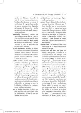 árboles con diámetros normales de
más de 15 cm, cuentan con un área
basal por hectárea de menos de 40
m2
. Se trata de vegetación secunda-
ria cuyas características dependen
del tiempo de formación y de las
características propias de la región y
sus alrededores.
acantilado. Formaciones rocosas que
tienen forma de escalón, se encuen-
tran en el fondo marino o en la orilla
de la costa, se forman por la acción
del movimiento de las olas. En estas
regiones, la costa se observa como
cortada verticalmente.
acción microbiana. Proceso de degra-
dación de la materia orgánica en los
residuos sólidos debido principal-
mente a la acción de bacterias y hon-
gos, los cuales la hidrolizan y oxidan
a través de enzimas.
aceites usados. Aceites derivados del
petróleo o sintéticos que sufren un
cambio en sus propiedades fisico-
químicas, y por tanto, no pueden
tener el uso propuesto originalmen-
te, su grado de contaminación de-
penderá del manejo y uso final que
se les dé. Se generan principalmente
en talleres de automóviles, estacio-
nes de servicio, en flotillas de taxis y
camiones, en instalaciones militares,
industriales y manufactureras. La
legislación en México los considera
como residuos peligrosos.
acervo génico. Conjunto de informa-
ción genética total, incluyendo todas
las posibilidades alélicas de una po-
blación determinada.
acetilcolinesterasa. Enzima que degra-
da la acetilcolina.
acidez. Característica de las disolucio-
nes que tienen un pH menor que 7.
Esto significa que su concentración
de iones H3
O+
es mayor que la de
iones OH–
. Las disoluciones ácidas
corroen los metales, tienen un sabor
picante característico (ej.: limón, vi-
nagre, etc.) y pueden producir que-
maduras y otros daños si se ponen
en contacto con la piel cuando el pH
es muy bajo.
acidificación. Incremento de los iones
hidrógeno en un medio usualmente
expresado en pH.
acidificación (del aire, del agua, del
suelo). Los agentes causantes de la
acidificación del aire, del agua y del
suelo son principalmente el dióxido
de azufre (SO2
) y los óxidos de ni-
trógeno (NOx
) provenientes de las
emisiones de grandes centrales ter-
moeléctricas que queman combus-
tibles fósiles, de los motores de los
autos, de las calefacciones y de las
plantas industriales. A ello hay que
sumarle el amoniaco del estiércol
aportado en grandes cantidades en
zonas con elevada actividad ganade-
ra. Estas sustancias reaccionan con
el oxígeno atmosférico disolviéndo-
se en el agua de lluvia y produciendo
lluvia ácida. En zonas con eleva-
do número de horas de insolación,
los óxidos de nitrógeno se mezclan
con compuestos orgánicos voláti-
les (COV) en complejas reacciones
fotoquímicas, dando lugar a la for-
acidificación (del aire, del agua, del suelo) | 17
03-Glosario todo en uno.indd 17 15/02/2011 08:54:36 p.m.
 