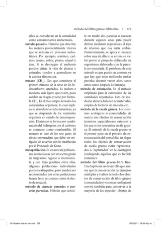 ellos se consideran en la actualidad
como contaminantes ambientales.
metales pesados. Término que describe
los metales potencialmente tóxicos
que se utilizan en procesos indus-
triales. Por ejemplo, arsénico, cad-
mio, cromo, cobre, plomo, níquel y
zinc. Si se descargan al ambiente
pueden dañar la vida de plantas y
animales; tienden a acumularse en
la cadena alimenticia.
metano (CH4
). Gas que constituye el
primer término de la serie de los hi-
drocarburos saturados. Es inoloro e
incoloro, más ligero que el aire, poco
soluble en el agua y tiene por fórmu-
la CH4
. Es el más simple de todos los
compuestos orgánicos, lo cual expli-
ca su abundancia en la naturaleza, ya
que se desprende de los materiales
orgánicos en estado de descomposi-
ción. El metano se forma por combi-
nación del hidrógeno con el carbono,
se consume como combustible. El
metano es uno de los seis gases de
efecto invernadero que debe ser mi-
tigado de acuerdo con lo establecido
por el Protocolo de Kioto.
metapoblación.Esunareddepoblacio-
nes semiaisladas con un cierto grado
de migración regular o intermiten-
te y con flujo genético entre ellas.
Algunas poblaciones individuales
pueden extinguirse, pero pueden ser
recolonizadas por otras poblaciones
fuente (esto se conoce como el efec-
to de rescate).
método de cuencas pareadas o par-
celas pareadas. Método que consis-
te en medir dos parcelas o cuencas
durante algunos años para poder
definir mediante regresiones el tipo
de relación que hay entre ambas.
Posteriormente, se aplica el manejo
sobre una de ellas y se estima su va-
lor previo al proyecto utilizando las
regresiones elaboradas con la parce-
la no manejada. El problema de este
método es que puede ser costoso, ya
que hay que estar midiendo ambas
parcelas durante varios años, tanto
antes como después del manejo.
método de estimación. Es el método
empleado para la estimación de las
cantidades reportadas. Esto es: me-
dición directa, balance de materiales,
empleo de factores de emisión, etc.
método de la escala gruesa. Los siste-
mas ecológicos o comunidades de
matriz son objetos de conservación
terrestres espacialmente extensos a
los que se les denomina escala grue-
sa. El método de la escala gruesa es
el primer paso en el proceso de es-
tructuración del portafolio, en el que
todos los objetos de conservación
de escala gruesa están representa-
dos o “capturados” en la ecorregión
(incluyendo aquéllos que es factible
restaurar).
método del filtro grueso-filtro fino.
Una hipótesis en desarrollo que asu-
me que la conservación de ejemplos
múltiples y viables de todos los obje-
tos de conservación de filtro grueso
(comunidades y sistemas ecológicos)
servirá también para conservar a la
mayoría de las especies (objetos de
método del filtro grueso-filtro fino | 179
03-Glosario todo en uno.indd 179 15/02/2011 08:55:49 p.m.
 