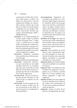conservación de filtro fino). El tér-
mino “filtro grueso” se refiere a los
objetos de conservación a nivel de
organización biológica de comuni-
dad o sistema, mientras que “escala
gruesa” se refiere a la escala espacial
o geográfica de, por ejemplo, obje-
tos de conservación terrestres que
ocupan aproximadamente 8,000 a
400,000 hectáreas.
metrópoli. Es la ciudad principal de
un país, estado o región. La palabra
proviene del griego mater = madre
y polis = ciudad, esto es, la ciudad
madre. Por lo general, se utiliza tam-
bién para denominar a una gran ciu-
dad, a la ciudad principal de un país,
y especialmente aquella en la cual se
asienta el gobierno: su capital.
micotoxina. Metabolito secundario
tóxico producido por diversas espe-
cies de hongos.
microbio. Sinónimo de microorganismo.
microclima. Condiciones particula-
res que se presentan en una región
específica dentro de un ecosistema
que hacen que se presente un clima
diferente al resto del ecosistema ori-
ginando que sólo ahí se desarrollen
cierto tipo de organismos.
microinyección. Técnica al microsco-
pio que permite introducir en una
célula un gen en solución con una
micropipeta.
micronúcleo. El más pequeño de dos
tipos de núcleos, cuando más de
uno está presente en una célula. Su
presencia puede ser considerada un
efecto genotóxico.
microorganismos. Organismos mi-
croscópicos que pueden ser: virus,
bacterias, algas, hongos o protozoos.
Se consideran dentro de este grupo
tanto a las bacterias y protozoarios
como a las algas y hongos micros-
cópicos. Estos organismos son poco
conocidos, sin embargo, se reconoce
la importancia de este grupo en la
evolución y diversificación de la vida
en nuestro planeta.
miembros de un hogar. Son todas las
personas que residen habitualmente
en la vivienda, es decir, que habitual-
mente comen o duermen en ella y se
sostienen de un gasto común para su
manutención.
migración. Viaje periódico de ciertas
especies hacia determinados luga-
res, como búsqueda de ciertas con-
diciones favorables para desarrollar
algunas actividades en particular
(reproducción e invernación)
migración diurna. Movimiento regular
entre dos localidades en un periodo
de 24 horas.
migración neta. Es la diferencia entre
el número de inmigrantes y de emi-
grantes en un territorio y periodo
dados. Se le conoce también como
balance migratorio o saldo neto
migratorio.
migrante invasivo. Aves que migran de
sus áreas reproductivas; la distancia
que viajan, varía enormemente de
un año a otro en respuesta a fluctua-
ciones de alimento.
mitigación. Atenuar el efecto de los
procesos de degradación que influ-
180 | metrópoli
03-Glosario todo en uno.indd 180 15/02/2011 08:55:50 p.m.
 
