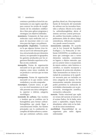 continua o periódica el nivel de con-
taminantes en una región específica
para conocer los niveles de cumpli-
miento de los estándares estableci-
dos o bien para aplicar programas y
estrategias con objetivos definidos.
monómero. Compuesto de bajo peso
molecular cuyas moléculas son ca-
paces de reaccionar entre sí o con
otras para dar lugar a un polímero.
monoploidía (haploidía). Condición
en la que algunas formas vivas tie-
nen su acervo de información gené-
tica, estructurada ésta por elementos
únicos y no apareados ni agrupados;
los gametos producidos por los or-
ganismos llamados superiores se ha-
llan en esta condición.
monopolio. Forma de organización
mercantil en la que existe una sola
empresa como único vendedor de
un producto o servicio que no tiene
sustitutos.
monopsonio. Forma de organización
mercantil en la que existen varios
vendedores y un solo comprador.
monotípico. Carácter único, se apli-
ca a un nivel taxonómico en el cual
sólo presenta una única subsiguien-
te, superior o inferior, categoría;
morfológica.
monóxido de carbono. Gas incoloro
e inodoro que se combina con la
hemoglobina para formar carboxi-
hemoglobina que puede llegar a
concentraciones letales. Sus fuentes
principales son la combustión in-
completa de hidrocarburos y sustan-
cias que contienen carbono, como
gasolina, diesel, etc. Otra importante
fuente de formación del monóxido
de carbono son los incendios fores-
tales y urbanos. Efectos en la salud.
La carboxihemoglobina afecta al
sistema nervioso central provocan-
do cambios funcionales cardiacos y
pulmonares, dolor de cabeza, fatiga,
somnolencia, deficiencia respirato-
ria y puede causar la muerte.
monumentos naturales. De acuerdo
con la Ley General de Equilibrio
Ecológico y la Protección al Am-
biente (LEGEEPA), se establecen en
áreas que contengan uno o varios
elementos naturales, consistentes
en lugares u objetos naturales, que
por su carácter único o excepcional,
de interés estético, valor histórico o
científico, se resuelve incorporar a
un régimen de protección absoluta.
Tales monumentos no tienen la va-
riedad de ecosistemas ni la superfi-
cie necesaria para ser incluidos en
otras categorías de manejo. En los
monumentos naturales únicamente
podrá permitirse la realización de
actividades relacionadas con su pre-
servación, investigación científica,
recreación y educación.
monzón. Viento estacional que sopla
en verano del suroeste al noreste en
el océano Índico. En la India, entre
junio y septiembre, origina lluvias
abundantes, sobre todo en las lade-
ras de las zonas montañosas.
morbilidad. Disponibilidad de un
organismo para sufrir alguna
enfermedad.
182 | monómero
03-Glosario todo en uno.indd 182 15/02/2011 08:55:50 p.m.
 
