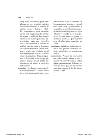 cies) como indicadores, pues estas
plantas son muy sensibles a ciertos
contaminantes como el bióxido de
azufre, ozono y fluoruros voláti-
les. Su respuesta a estas sustancias
es útil para diagnosticar los niveles
tóxicos en el ambiente. Los musgos
absorben de manera preferente de-
terminados elementos minerales
que se encuentran en el sustrato. El
análisis químico para la detección
de dichos elementos en ciertos mus-
gos es a veces más confiable que el
análisis del propio sustrato. También
se sabe que ayudan a detectar la pre-
sencia de algunos minerales ya que
muchos musgos crecen donde hay
abundancia de cobre o minerales
radioactivos.
mutación. Literalmente, cambio; gené-
ticamente se refiere al cambio súbito
en la información contenida en un
determinado locus o conjunto de
loci; puede darse de manera puntual
o en varios sitios y puede deberse a
un cambio en constitución molecu-
lar local —una base por otra— o por
deleción o pérdida, o por transpo-
sición de otra secuencia génica en
el sitio en cuestión, o por inversión
espacial de la original, o por diversas
causas.
mutágenos químicos. Sustancias quí-
micas que pueden ocasionar de-
fectos congénitos en generaciones
futuras.
mutualismo. Proceso de interacción
entre dos especies donde el creci-
miento y la supervivencia de ambas
poblaciones dependen de la asocia-
ción, de modo que, en condiciones
naturales, ninguna de las dos sobre-
vive sin la otra.
184 | mutación
03-Glosario todo en uno.indd 184 15/02/2011 08:55:51 p.m.
 