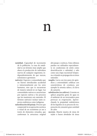 natalidad. Capacidad de incremento
de la población. La tasa de natali-
dad es un término muy amplio que
abarca la producción de individuos
nuevos de cualquier organismo, in-
dependientemente de que nazcan,
eclosionen o germinen.
nativa(o). Especies y comunidades que
no fueron introducidas accidental
o intencionalmente por los seres
humanos, sino que se encuentran
de manera natural en un lugar. Las
comunidades nativas se caracterizan
por especies nativas y los procesos
que las mantienen son naturales. El
término nativa(o) incluye tanto es-
pecies endémicas como indígenas.
naturalización del paisaje. Proceso que
comprende la recuperación escénica
o visual de un ecosistema ya sea a
través de elementos oriundos, que
conforman la estructura original
del paisaje o exóticos. Estos últimos
pueden ser utilizados especialmen-
te en condiciones de estrés como
desertificación o salinidad, y sólo
como una etapa sucesional tempra-
na, evitando su propagación en áreas
naturales.
nauplio. Larva con tres pares de apén-
dices y extremidades cefálicas con
características de crustáceo, por
ejemplo la artemia salina y la larva
de camarón.
nebulización (en cultivos). Consiste en
aplicar pequeñas gotas de agua en
el ambiente de un invernadero para
provocar su evaporación. Aprove-
chando la propiedad endotérmica
de los líquidos en su proceso de eva-
poración de consumir gran cantidad
de calor.
necrosis. Muerte masiva de áreas de
tejido o hueso alrededor de áreas
n
03-Glosario todo en uno.indd 185 15/02/2011 08:55:52 p.m.
 