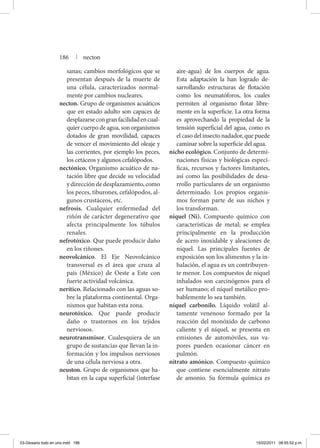 sanas; cambios morfológicos que se
presentan después de la muerte de
una célula, caracterizados normal-
mente por cambios nucleares.
necton. Grupo de organismos acuáticos
que en estado adulto son capaces de
desplazarsecongranfacilidadencual-
quier cuerpo de agua, son organismos
dotados de gran movilidad, capaces
de vencer el movimiento del oleaje y
las corrientes, por ejemplo los peces,
los cetáceos y algunos cefalópodos.
nectónico. Organismo acuático de na-
tación libre que decide su velocidad
y dirección de desplazamiento, como
los peces, tiburones, cefalópodos, al-
gunos crustáceos, etc.
nefrosis. Cualquier enfermedad del
riñón de carácter degenerativo que
afecta principalmente los túbulos
renales.
nefrotóxico. Que puede producir daño
en los riñones.
neovolcánico. El Eje Neovolcánico
transversal es el área que cruza al
país (México) de Oeste a Este con
fuerte actividad volcánica.
nerítico. Relacionado con las aguas so-
bre la plataforma continental. Orga-
nismos que habitan esta zona.
neurotóxico. Que puede producir
daño o trastornos en los tejidos
nerviosos.
neurotransmisor. Cualesquiera de un
grupo de sustancias que llevan la in-
formación y los impulsos nerviosos
de una célula nerviosa a otra.
neuston. Grupo de organismos que ha-
bitan en la capa superficial (interfase
aire-agua) de los cuerpos de agua.
Esta adaptación la han logrado de-
sarrollando estructuras de flotación
como los neumatóforos, los cuales
permiten al organismo flotar libre-
mente en la superficie. La otra forma
es aprovechando la propiedad de la
tensión superficial del agua, como es
el caso del insecto nadador, que puede
caminar sobre la superficie del agua.
nicho ecológico. Conjunto de determi-
naciones físicas y biológicas especí-
ficas, recursos y factores limitantes,
así como las posibilidades de desa-
rrollo particulares de un organismo
determinado. Los propios organis-
mos forman parte de sus nichos y
los transforman.
níquel (Ni). Compuesto químico con
características de metal; se emplea
principalmente en la producción
de acero inoxidable y aleaciones de
níquel. Las principales fuentes de
exposición son los alimentos y la in-
halación, el agua es un contribuyen-
te menor. Los compuestos de níquel
inhalados son carcinógenos para el
ser humano; el níquel metálico pro-
bablemente lo sea también.
níquel carbonilo. Líquido volátil al-
tamente venenoso formado por la
reacción del monóxido de carbono
caliente y el níquel, se presenta en
emisiones de automóviles, sus va-
pores pueden ocasionar cáncer en
pulmón.
nitrato amónico. Compuesto químico
que contiene esencialmente nitrato
de amonio. Su fórmula química es
186 | necton
03-Glosario todo en uno.indd 186 15/02/2011 08:55:52 p.m.
 