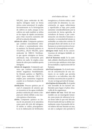 NH4
NO3
(peso molecular de 80).
Aporta nitrógeno tanto en forma
nítrica como amoniacal. Se emplea
frecuentemente en la fertirrigación
de cultivos en suelo, aunque en los
cultivos sin suelo también se utiliza
en las etapas de rápido crecimiento
para evitar excesivos aumentos del
pH de la solución drenada.
nitrato de calcio. Compuesto químico
que contiene esencialmente nitra-
to cálcico y ocasionalmente nitra-
to amónico. Su fórmula química es
5[Ca(NO3
)2
2H2
O] NH4
NO3
(peso
molecular de 1080.5). Fertilizan-
te que aporta nitrógeno en forma
amoniacal, muy conveniente para
cultivos sin suelo. Se emplea como
fuente de calcio pero también aporta
nitrógeno.
nitrato de magnesio. Compuesto quí-
mico que contiene esencialmente
nitrato magnésico hexahidratado.
Su fórmula química es Mg(NO3
)2
6H2
O (peso molecular 256.3). Se
emplea para suministrar magnesio
cuando no es limitante el aporte de
nitrógeno.
nitrificación. Proceso químico por el
cual el compuesto de amonio que
se encuentra en las aguas residuales
produce oxidación por nitrito y des-
pués por nitrato debido a una reac-
ción química o bacteriana.
nitrito. Compuesto químico en for-
ma de ion presente en la naturaleza
como parte del ciclo del nitrógeno.
El nitrito se utiliza principalmen-
te en la elaboración de fertilizantes
inorgánicos y el nitrito sódico como
conservador de alimentos. La con-
centración en aguas subterráneas
y superficiales es baja, pero puede
aumentar considerablemente por la
escorrentía de tierras agrícolas, de
vertederos de basura o por conta-
minación con desechos humanos o
animales. La toxicidad del nitrato es
atribuible a su reducción a nitrito. El
principal efecto del nitrito en el ser
humano es su intervención en la oxi-
dación de la hemoglobina normal.
nitrógeno total. Suma de las concen-
traciones de nitrógeno kjeldahl, ni-
tritos y nitratos.
nivel de bienestar social. Es la canti-
dad, calidad y distribución de bienes
y servicios que satisfacen cierto tipo
de necesidades y aspiraciones del ser
humano.
nivel letal incipiente. Es el nivel máxi-
mo de concentración de una sus-
tancia en un medio que permita
sobrevivir a un individuo, más allá
de dicha concentración no puede vi-
vir por un largo periodo de tiempo.
nivel óptimo de desarrollo. Es el grado
más favorable de los factores am-
bientales para lograr el pleno desa-
rrollo de los organismos.
nivel relativo del mar. Nivel del mar
medido con un mareógrafo toman-
do como punto de referencia la tie-
rra firme sobre la que está ubicado.
El nivel medio del mar se define nor-
malmente como el promedio del ni-
vel relativo del mar durante un mes,
un año o cualquier otro periodo lo
nivel relativo del mar | 187
03-Glosario todo en uno.indd 187 15/02/2011 08:55:52 p.m.
 