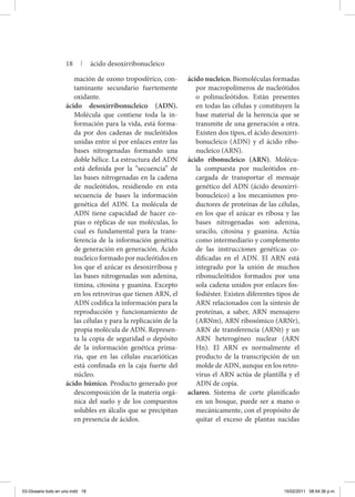 mación de ozono troposférico, con-
taminante secundario fuertemente
oxidante.
ácido desoxirribonucleico (ADN).
Molécula que contiene toda la in-
formación para la vida, está forma-
da por dos cadenas de nucleótidos
unidas entre sí por enlaces entre las
bases nitrogenadas formando una
doble hélice. La estructura del ADN
está definida por la “secuencia” de
las bases nitrogenadas en la cadena
de nucleótidos, residiendo en esta
secuencia de bases la información
genética del ADN. La molécula de
ADN tiene capacidad de hacer co-
pias o réplicas de sus moléculas, lo
cual es fundamental para la trans-
ferencia de la información genética
de generación en generación. Ácido
nucleico formado por nucleótidos en
los que el azúcar es desoxirribosa y
las bases nitrogenadas son adenina,
timina, citosina y guanina. Excepto
en los retrovirus que tienen ARN, el
ADN codifica la información para la
reproducción y funcionamiento de
las células y para la replicación de la
propia molécula de ADN. Represen-
ta la copia de seguridad o depósito
de la información genética prima-
ria, que en las células eucarióticas
está confinada en la caja fuerte del
núcleo.
ácido húmico. Producto generado por
descomposición de la materia orgá-
nica del suelo y de los compuestos
solubles en álcalis que se precipitan
en presencia de ácidos.
ácido nucleico. Biomoléculas formadas
por macropolímeros de nucleótidos
o polinucleótidos. Están presentes
en todas las células y constituyen la
base material de la herencia que se
transmite de una generación a otra.
Existen dos tipos, el ácido desoxirri-
bonucleico (ADN) y el ácido ribo-
nucleico (ARN).
ácido ribonucleico (ARN). Molécu-
la compuesta por nucleótidos en-
cargada de transportar el mensaje
genético del ADN (ácido desoxirri-
bonucleico) a los mecanismos pro-
ductores de proteínas de las células,
en los que el azúcar es ribosa y las
bases nitrogenadas son adenina,
uracilo, citosina y guanina. Actúa
como intermediario y complemento
de las instrucciones genéticas co-
dificadas en el ADN. El ARN está
integrado por la unión de muchos
ribonucleótidos formados por una
sola cadena unidos por enlaces fos-
fodiéster. Existen diferentes tipos de
ARN relacionados con la síntesis de
proteínas, a saber, ARN mensajero
(ARNm), ARN ribosómico (ARNr),
ARN de transferencia (ARNt) y un
ARN heterogéneo nuclear (ARN
Hn). El ARN es normalmente el
producto de la transcripción de un
molde de ADN, aunque en los retro-
virus el ARN actúa de plantilla y el
ADN de copia.
aclareo. Sistema de corte planificado
en un bosque, puede ser a mano o
mecánicamente, con el propósito de
quitar el exceso de plantas nacidas
18 | ácido desoxirribonucleico
03-Glosario todo en uno.indd 18 15/02/2011 08:54:36 p.m.
 