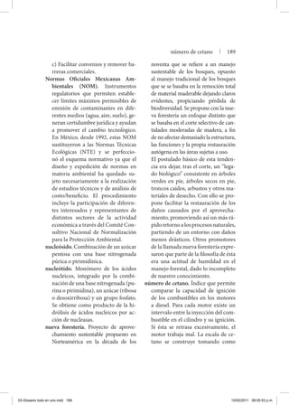 c) Facilitar convenios y remover ba-
rreras comerciales.
Normas Oficiales Mexicanas Am-
bientales (NOM). Instrumentos
regulatorios que permiten estable-
cer límites máximos permisibles de
emisión de contaminantes en dife-
rentes medios (agua, aire, suelo), ge-
neran certidumbre jurídica y ayudan
a promover el cambio tecnológico.
En México, desde 1992, estas NOM
sustituyeron a las Normas Técnicas
Ecológicas (NTE) y se perfeccio-
nó el esquema normativo ya que el
diseño y expedición de normas en
materia ambiental ha quedado su-
jeto necesariamente a la realización
de estudios técnicos y de análisis de
costo/beneficio. El procedimiento
incluye la participación de diferen-
tes interesados y representantes de
distintos sectores de la actividad
económica a través del Comité Con-
sultivo Nacional de Normalización
para la Protección Ambiental.
nucleósido. Combinación de un azúcar
pentosa con una base nitrogenada
púrica o pirimidínica.
nucleótido. Monómero de los ácidos
nucleicos, integrado por la combi-
nación de una base nitrogenada (pu-
rina o pirimidina), un azúcar (ribosa
o desoxirribosa) y un grupo fosfato.
Se obtiene como producto de la hi-
drólisis de ácidos nucleicos por ac-
ción de nucleasas.
nueva forestería. Proyecto de aprove-
chamiento sustentable propuesto en
Norteamérica en la década de los
noventa que se refiere a un manejo
sustentable de los bosques, opuesto
al manejo tradicional de los bosques
que se se basaba en la remoción total
de material maderable dejando claros
evidentes, propiciando pérdida de
biodiversidad. Se propone con la nue-
va forestería un enfoque distinto que
se basaba en el corte selectivo de can-
tidades moderadas de madera, a fin
de no afectar demasiado la estructura,
las funciones y la propia restauración
autógena en las áreas sujetas a uso.
	 El postulado básico de esta tenden-
cia era dejar, tras el corte, un “lega-
do biológico” consistente en árboles
verdes en pie, árboles secos en pie,
troncos caídos, arbustos y otros ma-
teriales de desecho. Con ello se pro-
pone facilitar la restauración de los
daños causados por el aprovecha-
miento, promoviendo así un más rá-
pidoretornoalosprocesosnaturales,
partiendo de un entorno con daños
menos drásticos. Otros promotores
de la llamada nueva forestería expre-
saron que parte de la filosofía de ésta
era una actitud de humildad en el
manejo forestal, dado lo incompleto
de nuestro conocimiento.
número de cetano. Índice que permite
comparar la capacidad de ignición
de los combustibles en los motores
a diesel. Para cada motor existe un
intervalo entre la inyección del com-
bustible en el cilindro y su ignición.
Si ésta se retrasa excesivamente, el
motor trabaja mal. La escala de ce-
tano se construye tomando como
número de cetano | 189
03-Glosario todo en uno.indd 189 15/02/2011 08:55:53 p.m.
 