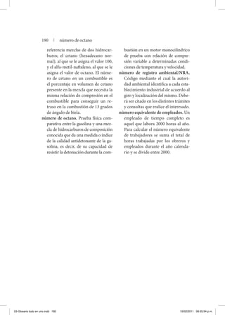 referencia mezclas de dos hidrocar-
buros; el cetano (hexadecano nor-
mal), al que se le asigna el valor 100,
y el alfa-metil-naftaleno, al que se le
asigna el valor de octano. El núme-
ro de cetano en un combustible es
el porcentaje en volumen de cetano
presente en la mezcla que necesita la
misma relación de compresión en el
combustible para conseguir un re-
traso en la combustión de 13 grados
de ángulo de biela.
número de octano. Prueba física com-
parativa entre la gasolina y una mez-
cla de hidrocarburos de composición
conocida que da una medida o índice
de la calidad antidetonante de la ga-
solina, es decir, de su capacidad de
resistir la detonación durante la com-
bustión en un motor monocilíndrico
de prueba con relación de compre-
sión variable a determinadas condi-
ciones de temperatura y velocidad.
número de registro ambiental/NRA.
Código mediante el cual la autori-
dad ambiental identifica a cada esta-
blecimiento industrial de acuerdo al
giro y localización del mismo. Debe-
rá ser citado en los distintos trámites
y consultas que realice el interesado.
número equivalente de empleados. Un
empleado de tiempo completo es
aquel que labora 2000 horas al año.
Para calcular el número equivalente
de trabajadores se suma el total de
horas trabajadas por los obreros y
empleados durante el año calenda-
rio y se divide entre 2000.
190 | número de octano
03-Glosario todo en uno.indd 190 15/02/2011 08:55:54 p.m.
 