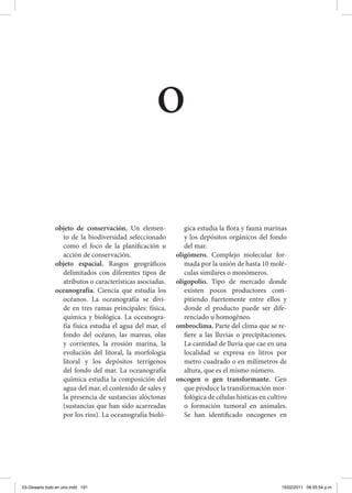 objeto de conservación. Un elemen-
to de la biodiversidad seleccionado
como el foco de la planificación u
acción de conservación.
objeto espacial. Rasgos geográficos
delimitados con diferentes tipos de
atributos o características asociadas.
oceanografía. Ciencia que estudia los
océanos. La oceanografía se divi-
de en tres ramas principales: física,
química y biológica. La oceanogra-
fía física estudia el agua del mar, el
fondo del océano, las mareas, olas
y corrientes, la erosión marina, la
evolución del litoral, la morfología
litoral y los depósitos terrígenos
del fondo del mar. La oceanografía
química estudia la composición del
agua del mar, el contenido de sales y
la presencia de sustancias alóctonas
(sustancias que han sido acarreadas
por los ríos). La oceanografía bioló-
gica estudia la flora y fauna marinas
y los depósitos orgánicos del fondo
del mar.
oligómero. Complejo molecular for-
mada por la unión de hasta 10 molé-
culas similares o monómeros.
oligopolio. Tipo de mercado donde
existen pocos productores com-
pitiendo fuertemente entre ellos y
donde el producto puede ser dife-
renciado u homogéneo.
ombroclima. Parte del clima que se re-
fiere a las lluvias o precipitaciones.
La cantidad de lluvia que cae en una
localidad se expresa en litros por
metro cuadrado o en milímetros de
altura, que es el mismo número.
oncogen o gen transformante. Gen
que produce la transformación mor-
fológica de células hísticas en cultivo
o formación tumoral en animales.
Se han identificado oncogenes en
o
03-Glosario todo en uno.indd 191 15/02/2011 08:55:54 p.m.
 