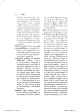 retrovirus de transformación agu-
da o en ensayos de transfección de
ADN de tumores. Los oncogenes
están presentes en todas las especies
animales e intervienen en los proce-
sos de diferenciación y crecimiento
celular. En condiciones normales es-
tán inactivos (protooncogenes) pero
pueden activarse como consecuen-
cia de mutaciones o de infecciones
por virus oncogénicos. Las altera-
ciones cromosómicas, como roturas
y delecciones, pueden activar los
oncogenes.
ONG. Organización No Gubernamental.
opciones biológicas. Las opciones bio-
lógicas para la mitigación del cam-
bio climático incluyen una o más de
las tres estrategias: conservación, se-
cuestración y sustitución.
operaciones unitarias de procesos
industriales. Cualquier proceso
de transformación, separación o
purificación puede ser dividido en
operaciones unitarias las cuales se
insertan en diferentes procesos in-
dustriales manteniendo sus princi-
pios básicos, aunque varíe en cada
proceso su dinámica y la corriente
de materiales, por ejemplo: destila-
ción, decantación, sedimentación,
etc. La caracterización de las ope-
raciones unitarias permite entender
la lógica de generación de residuos
de manera integrada a los procesos
industriales.
operador (ADN). Segmento especial
del ADN adyacente al promotor que
forma parte de la región controla-
dora de la transcripción de un ope-
rón. El operador interacciona con
la proteína represora regulando de
esta manera el proceso de la trans-
cripción sincronizada del operón
correspondiente.
operón. Conjunto del gen operador con
los genes estructurales que controla.
ordenamiento ecológico. Evaluación
sistemática del potencial de la tierra
y del agua, patrones alternativos de
uso de la tierra y otras condiciones
físicas, sociales y económicas para
el propósito de seleccionar y adop-
tar opciones de usos de la tierra
que sean más beneficiosos para los
usuarios sin degradar los recursos
naturales, junto con la selección de
medidas más apropiadas para esti-
mular esos usos. El ordenamiento
puede ser a diferentes niveles: in-
ternacional, nacional, distrital o lo-
cal. Incluye la participación de los
usuarios y planeadores y, cubre los
aspectos educacionales, legales, fis-
cales y financieros. Jurídicamente, el
Ordenamiento Ecológico en México
se define como un instrumento de
política ambiental cuyo objeto es
regular o inducir el uso del suelo y
las actividades productivas, con el
fin de lograr la protección del me-
dio ambiente y la preservación y el
aprovechamiento sustentable de los
recursos naturales, a partir del aná-
lisis de las tendencias del deterioro
y las potencialidades de aprovecha-
miento de los mismos (Ley General
de Equilibrio Ecológico y la Protec-
192 | ONG
03-Glosario todo en uno.indd 192 15/02/2011 08:55:54 p.m.
 