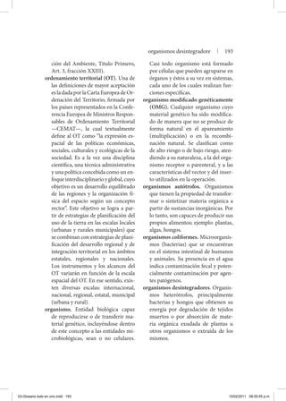 ción del Ambiente, Título Primero,
Art. 3, fracción XXIII).
ordenamiento territorial (OT). Una de
las definiciones de mayor aceptación
esladadaporlaCartaEuropeadeOr-
denación del Territorio, firmada por
los países representados en la Confe-
rencia Europea de Ministros Respon-
sables de Ordenamiento Territorial
—CEMAT—, la cual textualmente
define al OT como “la expresión es-
pacial de las políticas económicas,
sociales, culturales y ecológicas de la
sociedad. Es a la vez una disciplina
científica, una técnica administrativa
y una política concebida como un en-
foqueinterdisciplinarioyglobal,cuyo
objetivo es un desarrollo equilibrado
de las regiones y la organización fí-
sica del espacio según un concepto
rector”. Este objetivo se logra a par-
tir de estrategias de planificación del
uso de la tierra en las escalas locales
(urbanas y rurales municipales) que
se combinan con estrategias de plani-
ficación del desarrollo regional y de
integración territorial en los ámbitos
estatales, regionales y nacionales.
Los instrumentos y los alcances del
OT variarán en función de la escala
espacial del OT. En ese sentido, exis-
ten diversas escalas: internacional,
nacional, regional, estatal, municipal
(urbana y rural).
organismo. Entidad biológica capaz
de reproducirse o de transferir ma-
terial genético, incluyéndose dentro
de este concepto a las entidades mi-
crobiológicas, sean o no celulares.
Casi todo organismo está formado
por células que pueden agruparse en
órganos y éstos a su vez en sistemas,
cada uno de los cuales realizan fun-
ciones específicas.
organismo modificado genéticamente
(OMG). Cualquier organismo cuyo
material genético ha sido modifica-
do de manera que no se produce de
forma natural en el apareamiento
(multiplicación) o en la recombi-
nación natural. Se clasifican como
de alto riesgo o de bajo riesgo, aten-
diendo a su naturaleza, a la del orga-
nismo receptor o parenteral, y a las
características del vector y del inser-
to utilizados en la operación.
organismos autótrofos. Organismos
que tienen la propiedad de transfor-
mar o sintetizar materia orgánica a
partir de sustancias inorgánicas. Por
lo tanto, son capaces de producir sus
propios alimentos; ejemplo: plantas,
algas, hongos.
organismos coliformes. Microorganis-
mos (bacterias) que se encuentran
en el sistema intestinal de humanos
y animales. Su presencia en el agua
indica contaminación fecal y poten-
cialmente contaminación por agen-
tes patógenos.
organismos desintegradores. Organis-
mos heterótrofos, principalmente
bacterias y hongos que obtienen su
energía por degradación de tejidos
muertos o por absorción de mate-
ria orgánica exudada de plantas u
otros organismos o extraída de los
mismos.
organismos desintegradore | 193
03-Glosario todo en uno.indd 193 15/02/2011 08:55:55 p.m.
 