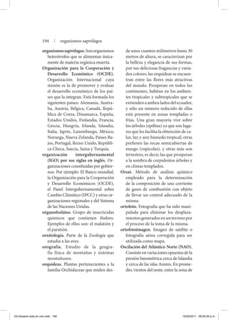 organismossaprófagos.Sonorganismos
heterótrofos que se alimentan única-
mente de materia orgánica muerta.
Organización para la Cooperación y
Desarrollo Económico (OCDE).
Organización Internacional cuya
misión es la de promover y evaluar
el desarrollo económico de los paí-
ses que la integran. Está formada los
siguientes países: Alemania, Austra-
lia, Austria, Bélgica, Canadá, Repú-
blica de Corea, Dinamarca, España,
Estados Unidos, Finlandia, Francia,
Grecia, Hungría, Irlanda, Islandia,
Italia, Japón, Luxemburgo, México,
Noruega, Nueva Zelanda, Países Ba-
jos, Portugal, Reino Unido, Repúbli-
ca Checa, Suecia, Suiza y Turquía.
organización intergubernamental
(IGO) por sus siglas en inglés. Or-
ganizaciones constituidas por gobier-
nos. Por ejemplo: El Banco mundial,
la Organización para la Cooperación
y Desarrollo Económicos (OCDE),
el Panel Intergubernamental sobre
Cambio Climático (IPCC) y otras or-
ganizaciones regionales y del Sistema
de las Naciones Unidas.
organofosfatos. Grupo de insecticidas
químicos que contienen fósforo.
Ejemplos de ellos son: el malatión y
el paratión.
ornitología. Parte de la Zoología que
estudia a las aves.
orografía. Estudio de la geogra-
fía física de montañas y sistemas
montañosos.
orquídeas. Plantas pertenecientes a la
familia Orchidaceae que miden des-
de unos cuantos milímetros hasta 30
metros de altura, se caracterizan por
la belleza y elegancia de sus formas,
por sus deliciosas fragancias y varia-
dos colores; las orquídeas se encuen-
tran entre las flores más atractivas
del mundo. Prosperan en todos los
continentes, habitan en los ambien-
tes tropicales y subtropicales que se
extiendenaambosladosdelecuador,
y sólo un número reducido de ellas
está presente en zonas templadas o
frías. Una gran mayoría vive sobre
los árboles (epífitas) ya que son luga-
res que les facilita la obtención de ca-
lor, luz y aire húmedo tropical; otras
prefieren las rocas semicubiertas de
musgo (rupícolas), y otras más son
terrestres, es decir, las que prosperan
a la sombra de corpulentos árboles y
en climas templados.
Orsat. Método de análisis químico
empleado para la determinación
de la composición de una corriente
de gases de combustión con objeto
de llevar un control adecuado de la
misma.
ortofoto. Fotografía que ha sido mani-
pulada para eliminar los desplaza-
mientos generados en un terreno por
el proceso de la toma de la misma.
ortofotoimagen. Imagen de satélite o
fotografía aérea corregida para ser
utilizada como mapa.
Oscilación del Atlántico Norte (NAO).
Consisteenvariacionesopuestasdela
presión barométrica cerca de Islandia
y cerca de las islas Azores. En prome-
dio, vientos del oeste, entre la zona de
194 | organismos saprófagos
03-Glosario todo en uno.indd 194 15/02/2011 08:55:55 p.m.
 