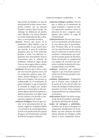 baja presión de Islandia y la zona de
alta presión de las islas Azores, trans-
portan ciclones, con sus sistemas
frontales conexos, hacia Europa. Sin
embargo, las diferencias de presión
entre Islandia y las Azores fluctúan
en escalas temporales de días a dece-
nios, y a veces pueden revertirse.
ósmosis. Proceso que ocurre en la
membrana celular debido a que es
semipermeable, lo que quiere decir
que permite el paso de moléculas
pequeñas, pero no el de moléculas
grandes o iones. Los distintos or-
ganismos han desarrollado eficaces
mecanismos para la solución de
problemas osmóticos según donde
vivan ya sea en aguas dulces, saladas,
o en zonas de salinidad variable.
oxidación. Proceso que se lleva a cabo
por una reacción química en la cual
un compuesto químico gana elec-
trones, pierde hidrógeno o se com-
bina con el oxígeno. Este proceso es
indispensable en el tratamiento de
aguas residuales ya que al aumentar
la cantidad de oxígeno por medios
químicos y/o bacteriales se descom-
ponen algunos desechos orgánicos o
químicos presentes en el agua como
son los cianuros y los fenoles y com-
ponentes orgánicos de azufre.
oxidación biológica. Proceso que con-
siste en la descomposición de ma-
teriales orgánicos complejos debida
a la presencia de microorganismos,
ocurre en la purificación de cuerpos
de agua y en el tratamiento activado
de lodo de las aguas residuales.
oxidación biológica aeróbica. Proceso
que se utiliza en el tratamiento de
aguas residuales y consiste en utili-
zar organismos aeróbicos (viven en
presencia de aire u oxígeno) como
agentes para reducir la carga de
contaminación.
oxidación térmica. Proceso que consis-
te de un incinerado colocado dentro
de una cámara para la poscombus-
tión. El diseño debe ser de acuerdo
con las especificaciones que garan-
tizan la reducción al mínimo de las
emisiones contaminantes que resul-
tan de la propia quema de desechos.
Dicho incinerador se complementa
con equipos de accesorios que per-
miten controlar la emisión de conta-
minantes hasta en un 99.99%.
oxidantes. Sustancias que contienen
oxígeno y que reaccionan química-
mente con el aire para producir nue-
vas sustancias.
oxidantes fotoquímicos. Compuestos
que se forman como resultado de
la acción de la luz del sol sobre los
óxidos de nitrógeno e hidrocarburos
presentes en el aire. Estos compues-
tos generalmente son contaminantes
secundarios.
óxido nitroso (N2
O). Uno de los seis ga-
ses de efecto invernadero contempla-
dos dentro del Protocolo de Kioto.
óxidos de nitrógeno o anhídridos.
Término con el que se designan los
compuestos nitrogenados en el am-
biente. Los más comunes son óxido
nítrico, dióxido de nitrógeno, ácido
nítrico y otros compuestos forma-
óxidos de nitrógeno o anhídridos | 195
03-Glosario todo en uno.indd 195 15/02/2011 08:55:56 p.m.
 