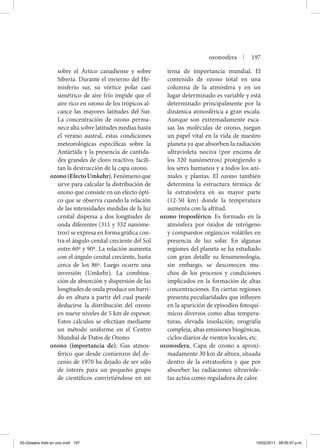 sobre el Ártico canadiense y sobre
Siberia. Durante el invierno del He-
misferio sur, su vórtice polar casi
simétrico de aire frío impide que el
aire rico en ozono de los trópicos al-
cance las mayores latitudes del Sur.
La concentración de ozono perma-
nece alta sobre latitudes medias hasta
el verano austral, estas condiciones
meteorológicas específicas sobre la
Antártida y la presencia de cantida-
des grandes de cloro reactivo, facili-
tan la destrucción de la capa ozono.
ozono(EfectoUmkehr).Fenómenoque
sirve para calcular la distribución de
ozono que consiste en un efecto ópti-
co que se observa cuando la relación
de las intensidades medidas de la luz
cenital dispersa a dos longitudes de
onda diferentes (311 y 332 nanóme-
tros) se expresa en forma gráfica con-
tra el ángulo cenital creciente del Sol
entre 60º y 90º. La relación aumenta
con el ángulo cenital creciente, hasta
cerca de los 86º. Luego ocurre una
inversión (Umkehr). La combina-
ción de absorción y dispersión de las
longitudes de onda produce un barri-
do en altura a partir del cual puede
deducirse la distribución del ozono
en nueve niveles de 5 km de espesor.
Estos cálculos se efectúan mediante
un método uniforme en el Centro
Mundial de Datos de Ozono.
ozono (importancia de). Gas atmos-
férico que desde comienzos del de-
cenio de 1970 ha dejado de ser sólo
de interés para un pequeño grupo
de científicos convirtiéndose en un
tema de importancia mundial. El
contenido de ozono total en una
columna de la atmósfera y en un
lugar determinado es variable y está
determinado principalmente por la
dinámica atmosférica a gran escala.
Aunque son extremadamente esca-
sas las moléculas de ozono, juegan
un papel vital en la vida de nuestro
planeta ya que absorben la radiación
ultravioleta nociva (por encima de
los 320 nanómetros) protegiendo a
los seres humanos y a todos los ani-
males y plantas. El ozono también
determina la estructura térmica de
la estratosfera en su mayor parte
(12-50 km) donde la temperatura
aumenta con la altitud.
ozono troposférico. Es formado en la
atmósfera por óxidos de nitrógeno
y compuestos orgánicos volátiles en
presencia de luz solar. En algunas
regiones del planeta se ha estudiado
con gran detalle su fenomenología,
sin embargo, se desconocen mu-
chos de los procesos y condiciones
implicados en la formación de altas
concentraciones. En ciertas regiones
presenta peculiaridades que influyen
en la aparición de episodios fotoquí-
micos diversos como altas tempera-
turas, elevada insolación, orografía
compleja, altas emisiones biogénicas,
ciclos diarios de vientos locales, etc.
ozonosfera. Capa de ozono a aproxi-
madamente 30 km de altura, situada
dentro de la estratosfera y que por
absorber las radiaciones ultraviole-
tas actúa como reguladora de calor.
ozonosfera | 197
03-Glosario todo en uno.indd 197 15/02/2011 08:55:57 p.m.
 