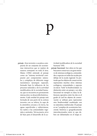 paisaje. Área terrestre o acuática com-
puesta de un conjunto de ecosiste-
mas interactivos que se repiten de
manera semejante en toda el área.
Mateo (1984) entiende al paisaje
como un “sistema territorial com-
puesto por componentes natura-
les y complejos de diferente rango
taxonómico (jerarquía espacial),
formado bajo la influencia de los
procesos naturales y de la actividad
modificadora de la sociedad huma-
na, que se encuentra en permanente
interacción y se desarrolla histórica-
mente. Cada unidad de paisaje está
formada de una parte de la corteza
terrestre con su relieve, la capa de
la atmósfera cercana a la tierra, las
aguas superficiales y subterráneas,
los suelos y las comunidades vege-
tales y animales. Tal escenario, sirve
de base para el desarrollo de la ac-
tividad modificadora de la sociedad
humana” INE.
paisaje funcional. Son sitios en los que
buscamos conservar a un gran núme-
ro de sistemas ecológicos, comunida-
des y especies en todas las escalas por
debajo de la escala regional. Se pre-
tende que los objetos de conservación
representen muchos otros sistemas
ecológicos, comunidades y especies
(es decir, “toda” la biodiversidad). La
distinción entre un paisaje y un sitio
funcional no siempre es clara: la di-
ferencia operativa entre los dos es el
grado al cual los objetos de conser-
vación se utilizan para representar
otra biodiversidad combinada con
su naturaleza multiescalar. El paisaje
es un “complejo de ecosistemas fun-
cional, histórica y geográficamente
interrelacionados entre sí, que de-
ben ser delimitados en el mapa si-
p
03-Glosario todo en uno.indd 198 15/02/2011 08:55:57 p.m.
 