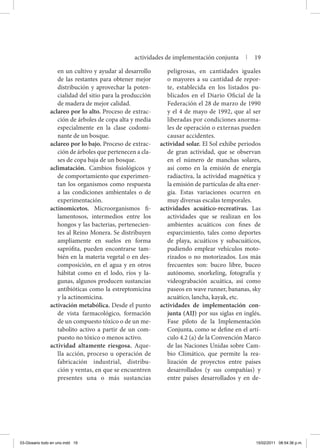 en un cultivo y ayudar al desarrollo
de las restantes para obtener mejor
distribución y aprovechar la poten-
cialidad del sitio para la producción
de madera de mejor calidad.
aclareo por lo alto. Proceso de extrac-
ción de árboles de copa alta y media
especialmente en la clase codomi-
nante de un bosque.
aclareo por lo bajo. Proceso de extrac-
ción de árboles que pertenecen a cla-
ses de copa baja de un bosque.
aclimatación. Cambios fisiológicos y
de comportamiento que experimen-
tan los organismos como respuesta
a las condiciones ambientales o de
experimentación.
actinomicetos. Microorganismos fi-
lamentosos, intermedios entre los
hongos y las bacterias, pertenecien-
tes al Reino Monera. Se distribuyen
ampliamente en suelos en forma
saprófita, pueden encontrarse tam-
bién en la materia vegetal o en des-
composición, en el agua y en otros
hábitat como en el lodo, ríos y la-
gunas, algunos producen sustancias
antibióticas como la estreptomicina
y la actinomicina.
activación metabólica. Desde el punto
de vista farmacológico, formación
de un compuesto tóxico o de un me-
tabolito activo a partir de un com-
puesto no tóxico o menos activo.
actividad altamente riesgosa. Aque-
lla acción, proceso u operación de
fabricación industrial, distribu-
ción y ventas, en que se encuentren
presentes una o más sustancias
peligrosas, en cantidades iguales
o mayores a su cantidad de repor-
te, establecida en los listados pu-
blicados en el Diario Oficial de la
Federación el 28 de marzo de 1990
y el 4 de mayo de 1992, que al ser
liberadas por condiciones anorma-
les de operación o externas pueden
causar accidentes.
actividad solar. El Sol exhibe periodos
de gran actividad, que se observan
en el número de manchas solares,
así como en la emisión de energía
radiactiva, la actividad magnética y
la emisión de partículas de alta ener-
gía. Estas variaciones ocurren en
muy diversas escalas temporales.
actividades acuático-recreativas. Las
actividades que se realizan en los
ambientes acuáticos con fines de
esparcimiento, tales como deportes
de playa, acuáticos y subacuáticos,
pudiendo emplear vehículos moto-
rizados o no motorizados. Los más
frecuentes son: buceo libre, buceo
autónomo, snorkeling, fotografía y
videograbación acuática, así como
paseos en wave runner, bananas, sky
acuático, lancha, kayak, etc.
actividades de implementación con-
junta (AIJ) por sus siglas en inglés.
Fase piloto de la Implementación
Conjunta, como se define en el artí-
culo 4.2 (a) de la Convención Marco
de las Naciones Unidas sobre Cam-
bio Climático, que permite la rea-
lización de proyectos entre países
desarrollados (y sus compañías) y
entre países desarrollados y en de-
actividades de implementación conjunta | 19
03-Glosario todo en uno.indd 19 15/02/2011 08:54:36 p.m.
 