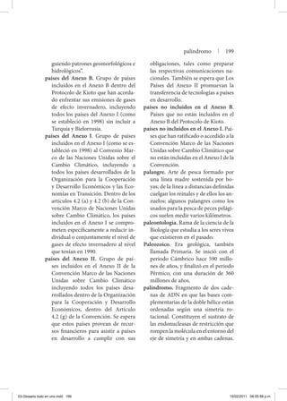 guiendo patrones geomorfológicos e
hidrológicos”.
países del Anexo B. Grupo de países
incluidos en el Anexo B dentro del
Protocolo de Kioto que han acorda-
do enfrentar sus emisiones de gases
de efecto invernadero, incluyendo
todos los países del Anexo I (como
se estableció en 1998) sin incluir a
Turquía y Bielorrusia.
países del Anexo I. Grupo de países
incluidos en el Anexo I (como se es-
tableció en 1998) al Convenio Mar-
co de las Naciones Unidas sobre el
Cambio Climático, incluyendo a
todos los países desarrollados de la
Organización para la Cooperación
y Desarrollo Económicos y las Eco-
nomías en Transición. Dentro de los
artículos 4.2 (a) y 4.2 (b) de la Con-
vención Marco de Naciones Unidas
sobre Cambio Climático, los países
incluidos en el Anexo I se compro-
meten específicamente a reducir in-
dividual o conjuntamente el nivel de
gases de efecto invernadero al nivel
que tenían en 1990.
países del Anexo II. Grupo de paí-
ses incluidos en el Anexo II de la
Convención Marco de las Naciones
Unidas sobre Cambio Climático
incluyendo todos los países desa-
rrollados dentro de la Organización
para la Cooperación y Desarrollo
Económicos, dentro del Artículo
4.2 (g) de la Convención. Se espera
que estos países provean de recur-
sos financieros para asistir a países
en desarrollo a cumplir con sus
obligaciones, tales como preparar
las respectivas comunicaciones na-
cionales. También se espera que Los
Países del Anexo II promuevan la
transferencia de tecnologías a países
en desarrollo.
países no incluidos en el Anexo B.
Países que no están incluidos en el
Anexo B del Protocolo de Kioto.
países no incluidos en el Anexo I. Paí-
ses que han ratificado o accedido a la
Convención Marco de las Naciones
Unidas sobre Cambio Climático que
no están incluidas en el Anexo I de la
Convención.
palangre. Arte de pesca formado por
una línea madre sostenida por bo-
yas; de la línea a distancias definidas
cuelgan los reinales y de ellos los an-
zuelos; algunos palangres como los
usados para la pesca de peces pelági-
cos suelen medir varios kilómetros.
paleontología. Rama de la ciencia de la
Biología que estudia a los seres vivos
que existieron en el pasado.
Paleozoico. Era geológica, también
llamada Primaria. Se inició con el
periodo Cámbrico hace 590 millo-
nes de años, y finalizó en el periodo
Pérmico, con una duración de 360
millones de años.
palíndromo. Fragmento de dos cade-
nas de ADN en que las bases com-
plementarias de la doble hélice están
ordenadas según una simetría ro-
tacional. Constituyen el sustrato de
las endonucleasas de restricción que
rompen la molécula en el entorno del
eje de simetría y en ambas cadenas.
palíndromo | 199
03-Glosario todo en uno.indd 199 15/02/2011 08:55:58 p.m.
 