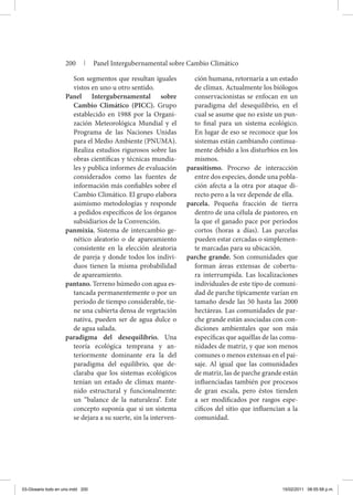 Son segmentos que resultan iguales
vistos en uno u otro sentido.
Panel Intergubernamental sobre
Cambio Climático (PICC). Grupo
establecido en 1988 por la Organi-
zación Meteorológica Mundial y el
Programa de las Naciones Unidas
para el Medio Ambiente (PNUMA).
Realiza estudios rigurosos sobre las
obras científicas y técnicas mundia-
les y publica informes de evaluación
considerados como las fuentes de
información más confiables sobre el
Cambio Climático. El grupo elabora
asimismo metodologías y responde
a pedidos específicos de los órganos
subsidiarios de la Convención.
panmixia. Sistema de intercambio ge-
nético aleatorio o de apareamiento
consistente en la elección aleatoria
de pareja y donde todos los indivi-
duos tienen la misma probabilidad
de apareamiento.
pantano. Terreno húmedo con agua es-
tancada permanentemente o por un
periodo de tiempo considerable, tie-
ne una cubierta densa de vegetación
nativa, pueden ser de agua dulce o
de agua salada.
paradigma del desequilibrio. Una
teoría ecológica temprana y an-
teriormente dominante era la del
paradigma del equilibrio, que de-
claraba que los sistemas ecológicos
tenían un estado de clímax mante-
nido estructural y funcionalmente:
un “balance de la naturaleza”. Este
concepto suponía que si un sistema
se dejara a su suerte, sin la interven-
ción humana, retornaría a un estado
de clímax. Actualmente los biólogos
conservacionistas se enfocan en un
paradigma del desequilibrio, en el
cual se asume que no existe un pun-
to final para un sistema ecológico.
En lugar de eso se reconoce que los
sistemas están cambiando continua-
mente debido a los disturbios en los
mismos.
parasitismo. Proceso de interacción
entre dos especies, donde una pobla-
ción afecta a la otra por ataque di-
recto pero a la vez depende de ella.
parcela. Pequeña fracción de tierra
dentro de una célula de pastoreo, en
la que el ganado pace por periodos
cortos (horas a días). Las parcelas
pueden estar cercadas o simplemen-
te marcadas para su ubicación.
parche grande. Son comunidades que
forman áreas extensas de cobertu-
ra interrumpida. Las localizaciones
individuales de este tipo de comuni-
dad de parche típicamente varían en
tamaño desde las 50 hasta las 2000
hectáreas. Las comunidades de par-
che grande están asociadas con con-
diciones ambientales que son más
específicas que aquéllas de las comu-
nidades de matriz, y que son menos
comunes o menos extensas en el pai-
saje. Al igual que las comunidades
de matriz, las de parche grande están
influenciadas también por procesos
de gran escala, pero éstos tienden
a ser modificados por rasgos espe-
cíficos del sitio que influencian a la
comunidad.
200 | Panel Intergubernamental sobre Cambio Climático
03-Glosario todo en uno.indd 200 15/02/2011 08:55:58 p.m.
 
