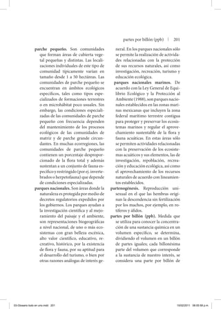 parche pequeño. Son comunidades
que forman áreas de cubierta vege-
tal pequeñas y distintas. Las locali-
zaciones individuales de este tipo de
comunidad típicamente varían en
tamaño desde 1 a 50 hectáreas. Las
comunidades de parche pequeño se
encuentran en ámbitos ecológicos
específicos, tales como tipos espe-
cializados de formaciones terrestres
o en microhábitat poco usuales. Sin
embargo, las condiciones especiali-
zadas de las comunidades de parche
pequeño con frecuencia dependen
del mantenimiento de los procesos
ecológicos de las comunidades de
matriz y de parche grande circun-
dantes. En muchas ecorregiones, las
comunidades de parche pequeño
contienen un porcentaje despropor-
cionado de la flora total y además
sustentan a un conjunto de fauna es-
pecíficoyrestringido(porej.inverte-
brados o herpetofauna) que depende
de condiciones especializadas.
parques nacionales. Son áreas donde la
naturaleza es protegida por medio de
decretos regulatorios expedidos por
los gobiernos. Los parques ayudan a
la investigación científica y al mejo-
ramiento del paisaje y el ambiente,
son representaciones biogeográficas
a nivel nacional, de uno o más eco-
sistemas con gran belleza escénica,
alto valor científico, educativo, re-
creativo, histórico, por la existencia
de flora y fauna, por su aptitud para
el desarrollo del turismo, o bien por
otras razones análogas de interés ge-
neral. En los parques nacionales sólo
se permite la realización de activida-
des relacionadas con la protección
de sus recursos naturales, así como
investigación, recreación, turismo y
educación ecológica.
parques nacionales marinos. De
acuerdo con la Ley General de Equi-
librio Ecológico y la Protección al
Ambiente(1988),sonparquesnacio-
nales establecidos en las zonas mari-
nas mexicanas que incluyen la zona
federal marítimo terrestre contigua
para proteger y preservar los ecosis-
temas marinos y regular el aprove-
chamiento sustentable de la flora y
fauna acuáticas. En estas áreas sólo
se permiten actividades relacionadas
con la preservación de los ecosiste-
mas acuáticos y sus elementos, las de
investigación, repoblación, recrea-
ción y educación ecológica, así como
el aprovechamiento de los recursos
naturales de acuerdo con lineamien-
tos establecidos.
partenogénesis. Reproducción uni-
sexual en el que las hembras origi-
nan la descendencia sin fertilización
por los machos, por ejemplo, en ro-
tíferos y áfidos.
partes por billón (ppb). Medida que
se utiliza para conocer la concentra-
ción de una sustancia química en un
volumen específico, se determina,
dividiendo el volumen en un billón
de partes iguales; cada billonésima
parte del volumen que corresponde
a la sustancia de nuestro interés, se
considera una parte por billón de
partes por billón (ppb) | 201
03-Glosario todo en uno.indd 201 15/02/2011 08:55:58 p.m.
 