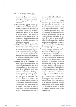 la sustancia. Esta nomenclatura se
utiliza para determinar concentra-
ciones muy pequeñas de gases en la
atmósfera.
partes por millón (ppm). Medida que
se utiliza para determinar la concen-
tración de una sustancia química en
un volumen específico, se determina
dividiendo el volumen en un millón
de partes iguales; cada millonési-
ma parte de este volumen que co-
rresponde a la sustancia de nuestro
interés, se considera una parte por
millón de la sustancia.
participación social. Grupos sociales
queexpresanopinionesypropuestas,
asimismo, intervienen en el proceso
de toma de decisiones y en la vigilan-
cia de acciones acordadas, estos gru-
pos se constituyen explícitamente
para gestionar y realizar programas
de desarrollo, difusión, capacitación
e investigación aplicada.
participación social ambiental. Ins-
trumento de política ambiental que
permite la participación activa de
los ciudadanos o sectores organi-
zados de la población, tanto insti-
tuciones académicas y grupos de
interés como organismos no guber-
namentales en el diseño de la ges-
tión y la política ambiental. Éstos
pueden integrarse en ámbitos téc-
nicos, administrativos, económicos
y consultivos para asumir respon-
sabilidades en una tarea importante
de diseño y aplicación de políticas
ambientales y en la atención de pro-
blemas específicos permitiendo la
corresponsabilidad social en la ges-
tión ambiental.
partículas suspendidas totales (PST).
Sustancias que se encuentran en el
aire, provienen de los suelos o son
de origen biológico, como esporas y
restos orgánicos de plantas y anima-
les, también provienen de la com-
bustión como partículas atomizadas
y cenizas combustibles. Las PST que
presentan mayor interés son las me-
nores de 10 micras ya que su velo-
cidad de sedimentación es tan lenta
que pueden ser inhaladas, incremen-
tando el potencial tóxico o patógeno
de sus componentes.
pasteurización. Proceso físico que
utiliza calor por medio del cual se
destruyen bacterias patógenas de
un determinado material o sustan-
cia. No se trata evidentemente de
una esterilización en la que mueren
todos los microorganismos, sino
solamente de una destrucción de
los microbios nocivos que suelen
ser más sensibles a la temperatu-
ra. Este tratamiento fue ideado por
Luis Pasteur en 1860 para eliminar
los microorganismos que alteraban
el vino y la cerveza, pero en la ac-
tualidad se usa como norma de se-
guridad en diversos alimentos. Por
ejemplo, para la leche se obtiene una
pasteurización por calentamiento a
62 °C durante 30 minutos. Aunque
permanecen vivas muchas bacte-
rias inofensivas, se tiene la ventaja
de que no perjudica el sabor natural
del alimento.
202 | partes por millón (ppm)
03-Glosario todo en uno.indd 202 15/02/2011 08:55:59 p.m.
 