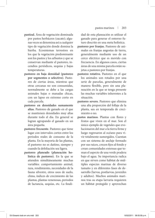 pastizal. Área de vegetación dominada
por pastos herbáceos (zacate); algu-
nasvecessedenominaasíacualquier
tipo de vegetación donde domina la
hierba. Ecosistemas terrestres en
los que la vegetación predominante
son los pastos y los arbustos y que se
conservan mediante el pastoreo, in-
cendios periódicos, sequías y bajas
temperaturas.
pastoreo en baja densidad (pastoreo
por segmentos o selectivo). Pasto-
reo de ciertas áreas, mientras que
otras cercanas no son consumidas,
normalmente se debe a las cargas
animales bajas o manadas chicas,
con un lapso en extremo corto en
cada parcela.
pastoreo en densidades sumamente
altas. Pastoreo de ganado en el que
se mantienen densidades muy altas
durante todo el día. En general se
logran agrupando el ganado en un
área pequeña.
pastoreo frecuente. Pastoreo que tiene
lugar con intervalos cortos entre los
periodos reales de consumo de la
planta. En la mayoría de las plantas,
el pastoreo no es dañino, siempre y
cuando la defoliación sea ligera.
pastoreo planeado (planeación ho-
lística de pastoreo). En la que se
atienden simultáneamente muchas
variables: comportamiento animal,
raza, rendimiento, necesidades de la
fauna silvestre, otros usos de suelo,
clima, índices de crecimiento de las
plantas, plantas venenosas, periodos
de lactancia, sequías, etc. La finali-
dad de esta planeación es utilizar el
ganado para generar el entorno fu-
turo descrito en una meta holística.
pastoreo por franjas. Pastoreo de ani-
males en franjas angostas de tierra,
generalmente mediante uso de un
cerco eléctrico que es movido con
frecuencia. En algunos casos, ciertas
áreas de una misma parcela están su-
jetas a pastoreo por franjas.
pastoreo rotativo. Pastoreo en el que
los animales son rotados por una
serie de parcelas, generalmente de
manera flexible, pero sin una pla-
neación en la que se tenga presente
las muchas variables inherentes a la
situación.
pastoreo severo. Pastoreo que elimina
una alta proporción del follaje de la
planta, sea en temporada de creci-
miento o no.
pastos marinos. Plantas con flores y
frutos que viven en el mar. Son el
único ejemplo de vegetales que evo-
lucionaron del mar a la tierra firme y
luego regresaron al océano para vi-
vir totalmente sumergidos. Cuentan
con un sistema de anclaje formado
por sus raíces, crecen fijos al fondo y
crean comunidades extensas que to-
man el aspecto de una verde pradera
bajo el agua. Su importancia radica
en que sirven como hábitat de múl-
tiples especies marinas de diverso
tamaño y en diferentes fases de de-
sarrollo (larvas, postlarvas, juveniles
y adultos). Muchos animales mari-
nos tras su etapa larvaria requieren
un hábitat protegido y aprovechan
pastos marinos | 203
03-Glosario todo en uno.indd 203 15/02/2011 08:55:59 p.m.
 