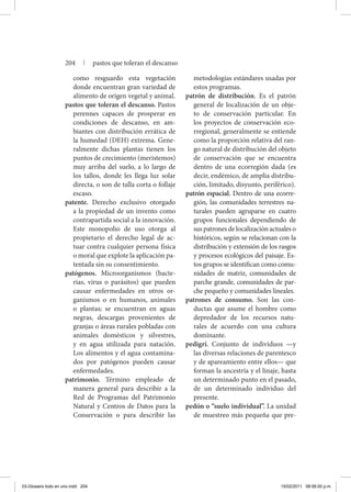 como resguardo esta vegetación
donde encuentran gran variedad de
alimento de origen vegetal y animal.
pastos que toleran el descanso. Pastos
perennes capaces de prosperar en
condiciones de descanso, en am-
biantes con distribución errática de
la humedad (DEH) extrema. Gene-
ralmente dichas plantas tienen los
puntos de crecimiento (meristemos)
muy arriba del suelo, a lo largo de
los tallos, donde les llega luz solar
directa, o son de talla corta o follaje
escaso.
patente. Derecho exclusivo otorgado
a la propiedad de un invento como
contrapartida social a la innovación.
Este monopolio de uso otorga al
propietario el derecho legal de ac-
tuar contra cualquier persona física
o moral que explote la aplicación pa-
tentada sin su consentimiento.
patógenos. Microorganismos (bacte-
rias, virus o parásitos) que pueden
causar enfermedades en otros or-
ganismos o en humanos, animales
o plantas; se encuentran en aguas
negras, descargas provenientes de
granjas o áreas rurales pobladas con
animales domésticos y silvestres,
y en agua utilizada para natación.
Los alimentos y el agua contamina-
dos por patógenos pueden causar
enfermedades.
patrimonio. Término empleado de
manera general para describir a la
Red de Programas del Patrimonio
Natural y Centros de Datos para la
Conservación o para describir las
metodologías estándares usadas por
estos programas.
patrón de distribución. Es el patrón
general de localización de un obje-
to de conservación particular. En
los proyectos de conservación eco-
rregional, generalmente se entiende
como la proporción relativa del ran-
go natural de distribución del objeto
de conservación que se encuentra
dentro de una ecorregión dada (es
decir, endémico, de amplia distribu-
ción, limitado, disyunto, periférico).
patrón espacial. Dentro de una ecorre-
gión, las comunidades terrestres na-
turales pueden agruparse en cuatro
grupos funcionales dependiendo de
sus patrones de localización actuales o
históricos, según se relacionan con la
distribución y extensión de los rasgos
y procesos ecológicos del paisaje. Es-
tos grupos se identifican como comu-
nidades de matriz, comunidades de
parche grande, comunidades de par-
che pequeño y comunidades lineales.
patrones de consumo. Son las con-
ductas que asume el hombre como
depredador de los recursos natu-
rales de acuerdo con una cultura
dominante.
pedigrí. Conjunto de individuos —y
las diversas relaciones de parentesco
y de apareamiento entre ellos— que
forman la ancestría y el linaje, hasta
un determinado punto en el pasado,
de un determinado individuo del
presente.
pedón o “suelo individual”. La unidad
de muestreo más pequeña que pre-
204 | pastos que toleran el descanso
03-Glosario todo en uno.indd 204 15/02/2011 08:56:00 p.m.
 
