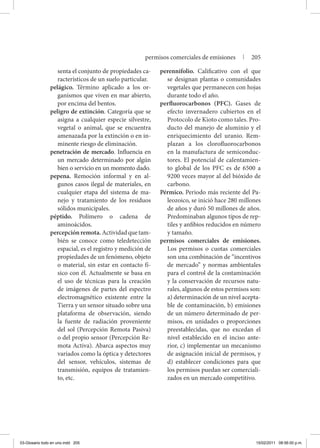 senta el conjunto de propiedades ca-
racterísticos de un suelo particular.
pelágico. Término aplicado a los or-
ganismos que viven en mar abierto,
por encima del bentos.
peligro de extinción. Categoría que se
asigna a cualquier especie silvestre,
vegetal o animal, que se encuentra
amenazada por la extinción o en in-
minente riesgo de eliminación.
penetración de mercado. Influencia en
un mercado determinado por algún
bien o servicio en un momento dado.
pepena. Remoción informal y en al-
gunos casos ilegal de materiales, en
cualquier etapa del sistema de ma-
nejo y tratamiento de los residuos
sólidos municipales.
péptido. Polímero o cadena de
aminoácidos.
percepciónremota.Actividadquetam-
bién se conoce como teledetección
espacial, es el registro y medición de
propiedades de un fenómeno, objeto
o material, sin estar en contacto fí-
sico con él. Actualmente se basa en
el uso de técnicas para la creación
de imágenes de partes del espectro
electromagnético existente entre la
Tierra y un sensor situado sobre una
plataforma de observación, siendo
la fuente de radiación proveniente
del sol (Percepción Remota Pasiva)
o del propio sensor (Percepción Re-
mota Activa). Abarca aspectos muy
variados como la óptica y detectores
del sensor, vehículos, sistemas de
transmisión, equipos de tratamien-
to, etc.
perennifolio. Calificativo con el que
se designan plantas o comunidades
vegetales que permanecen con hojas
durante todo el año.
perfluorocarbonos (PFC). Gases de
efecto invernadero cubiertos en el
Protocolo de Kioto como tales. Pro-
ducto del manejo de aluminio y el
enriquecimiento del uranio. Rem-
plazan a los clorofluorocarbonos
en la manufactura de semiconduc-
tores. El potencial de calentamien-
to global de los PFC es de 6500 a
9200 veces mayor al del bióxido de
carbono.
Pérmico. Periodo más reciente del Pa-
leozoico, se inició hace 280 millones
de años y duró 50 millones de años.
Predominaban algunos tipos de rep-
tiles y anfibios reducidos en número
y tamaño.
permisos comerciales de emisiones.
Los permisos o cuotas comerciales
son una combinación de “incentivos
de mercado” y normas ambientales
para el control de la contaminación
y la conservación de recursos natu-
rales, algunos de estos permisos son:
a) determinación de un nivel acepta-
ble de contaminación, b) emisiones
de un número determinado de per-
misos, en unidades o proporciones
preestablecidas, que no excedan el
nivel establecido en el inciso ante-
rior, c) implementar un mecanismo
de asignación inicial de permisos, y
d) establecer condiciones para que
los permisos puedan ser comerciali-
zados en un mercado competitivo.
permisos comerciales de emisiones | 205
03-Glosario todo en uno.indd 205 15/02/2011 08:56:00 p.m.
 