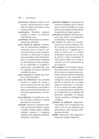 peroxisoma. Organelo, similar a un li-
sosoma, caracterizado por su conte-
nido de catalasa, peroxidasa u otras
enzimas oxidativas.
perturbación. Perturbar, inquietar.
Cambiar el estado o la estructura
natural de las cosas.
perturbado. Alterado directa o indirec-
tamente por el hombre.
pesca (cuotas de captura). Combina-
ción de instrumentos biológicos y
económicos para el control y con-
servación de los recursos pesqueros.
Consisten en determinar la captura
total permisible (cuota total) basán-
dose en consideraciones biológicas
y/o precautorias; la cuota total pue-
de ser subdividida en unidades o
proporciones preestablecidas para
ser asignadas de manera individual
a unidades de pesca.
pesca comercial. Es aquella que se rea-
liza con fines lucrativos.
pesca de subsistencia. Esta actividad
envuelve la captura de escama y
otros productos del mar, que habrá
de ser consumido por una familia o
grupo de personas relacionadas con
el pescador, generalmente en el mis-
mo día.
pesca deportiva. Es aquella que se rea-
liza con fines recreativos, asociada
generalmente al turismo.
pesticida. Sustancia o compuesto utili-
zado para prevenir, destruir, repeler
o mitigar cualquier plaga. También
cualquier sustancia o compuesto
utilizado como regulador de plantas,
defoliantes o disecantes.
pesticidas biológicos. Compuestos de
sustancias biológicas que se utilizan
para el control de plagas, los cuales
tienenmenorimpactoambientalque
los pesticidas de origen químico.
pesticidas de contacto. Productos quí-
micos que matan a los organismos
considerados como plagas.
pH. Medida de acidez o de alcalini-
dad de una sustancia líquida o sóli-
da. Cuando una sustancia tiene un
valor pH de 0 a 7 significa que es
ácida, si el pH es de 7 a 14 indica
alcalinidad, mientras que un valor
de pH de 7 indica neutralidad. El
valor del pH influye en el compor-
tamiento y en los componentes de
las sustancias.
PIB ecológico. Es el Producto Interno
Bruto que toma en cuenta los valores
de los costos de mantenimiento atri-
buidos al medio ambiente reflejando
el concepto de costo ocasionado. El
enfoque de costo de mantenimiento
permite la inclusión de un amplio
rango de fenómenos no mercanti-
les en el campo del medio ambien-
te y es particularmente significativo
en la elaboración de estrategias del
desarrollo sustentable. El enfoque
requiere supuestos y estrategias más
complejos.
pirámide de población. Representa-
ción gráfica de la composición por
edad y sexo de una población que
generalmente utiliza grupos quin-
quenales de edad.
pirófila. Vegetación o flora adaptada al
fuego (por ejemplo, chaparral).
206 | peroxisoma
03-Glosario todo en uno.indd 206 15/02/2011 08:56:01 p.m.
 