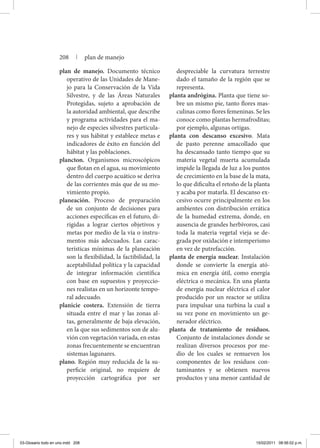 plan de manejo. Documento técnico
operativo de las Unidades de Mane-
jo para la Conservación de la Vida
Silvestre, y de las Áreas Naturales
Protegidas, sujeto a aprobación de
la autoridad ambiental, que describe
y programa actividades para el ma-
nejo de especies silvestres particula-
res y sus hábitat y establece metas e
indicadores de éxito en función del
hábitat y las poblaciones.
plancton. Organismos microscópicos
que flotan en el agua, su movimiento
dentro del cuerpo acuático se deriva
de las corrientes más que de su mo-
vimiento propio.
planeación. Proceso de preparación
de un conjunto de decisiones para
acciones específicas en el futuro, di-
rigidas a lograr ciertos objetivos y
metas por medio de la vía o instru-
mentos más adecuados. Las carac-
terísticas mínimas de la planeación
son la flexibilidad, la factibilidad, la
aceptabilidad política y la capacidad
de integrar información científica
con base en supuestos y proyeccio-
nes realistas en un horizonte tempo-
ral adecuado.
planicie costera. Extensión de tierra
situada entre el mar y las zonas al-
tas, generalmente de baja elevación,
en la que sus sedimentos son de alu-
vión con vegetación variada, en estas
zonas frecuentemente se encuentran
sistemas lagunares.
plano. Región muy reducida de la su-
perficie original, no requiere de
proyección cartográfica por ser
despreciable la curvatura terrestre
dado el tamaño de la región que se
representa.
planta andrógina. Planta que tiene so-
bre un mismo pie, tanto flores mas-
culinas como flores femeninas. Se les
conoce como plantas hermafroditas;
por ejemplo, algunas ortigas.
planta con descanso excesivo. Mata
de pasto perenne amacollado que
ha descansado tanto tiempo que su
materia vegetal muerta acumulada
impide la llegada de luz a los puntos
de crecimiento en la base de la mata,
lo que dificulta el retoño de la planta
y acaba por matarla. El descanso ex-
cesivo ocurre principalmente en los
ambientes con distribución errática
de la humedad extrema, donde, en
ausencia de grandes herbívoros, casi
toda la materia vegetal vieja se de-
grada por oxidación e intemperismo
en vez de putrefacción.
planta de energía nuclear. Instalación
donde se convierte la energía ató-
mica en energía útil, como energía
eléctrica o mecánica. En una planta
de energía nuclear eléctrica el calor
producido por un reactor se utiliza
para impulsar una turbina la cual a
su vez pone en movimiento un ge-
nerador eléctrico.
planta de tratamiento de residuos.
Conjunto de instalaciones donde se
realizan diversos procesos por me-
dio de los cuales se remueven los
componentes de los residuos con-
taminantes y se obtienen nuevos
productos y una menor cantidad de
208 | plan de manejo
03-Glosario todo en uno.indd 208 15/02/2011 08:56:02 p.m.
 