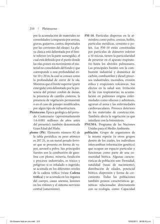 por la acumulación de materiales no
consolidados (compuesta por arenas,
gravas, guijarros, cantos, depositados
por las corrientes del oleaje). La pla-
ya clásica está delimitada por el lími-
te inferior (en la parte sumergida), el
cual está definido por el punto donde
las olas ponen en movimiento el ma-
terial no consolidado del fondo y que
corresponde a una profundidad en-
tre 10 y 20 m, la cual se conoce como
la profundidad de cierre de la ola.
Mientras que el límite superior (parte
emergida) está delimitado por la pre-
sencia del primer cordón de dunas,
la presencia de cantiles costeros, la
presencia de vegetación permanente
o en el caso de paisajes modificados,
por algún tipo de infraestructura.
Pleistoceno. Época geológica del perio-
do Cuaternario (aproximadamente
1.6-0.001 millones de años antes
del presente); también denominada
Gran Edad del Hielo.
plomo (Pb). Elemento número 82 de
la tabla periódica; su peso atómico
es 207.21, es un metal pesado ferro-
so que se presenta en forma de va-
por, aerosol o polvo. Sus principales
fuentes son la combustión de gaso-
lina con plomo, minería, fundición
y procesos industriales, es tóxico y
peligroso si es inhalado o ingerido;
se acumula en los diferentes niveles
de la cadena trófica (véase Cadena
trófica) y se acumula en los órganos
del cuerpo, causa anemia, lesiones
en los riñones y el sistema nervioso
central (saturnismo).
PM-10. Partículas dispersas en la at-
mósfera como polvo, cenizas, hollín,
partículas metálicas, cemento o po-
len. Las PM-10 están constituidas
por partículas de diámetro inferior
a 10 micras, tienen la particularidad
de penetrar en el aparato respirato-
rio hasta los alvéolos pulmonares.
Las principales fuentes son la com-
bustión industrial y doméstica de
carbón, combustóleo y diesel; proce-
sos industriales; incendios, erosión
eólica y erupciones volcánicas. Sus
efectos en la salud son: Irritación
de las vías respiratorias; su acumu-
lación en pulmones origina enfer-
medades como silicosis y asbestosis,
agravan el asma y las enfermedades
cardiovasculares. Provoca deterioro
de los materiales de construcción.
También afecta la vegetación ya que
interfiere con la fotosíntesis.
PNUMA. Programa de las Naciones
Unidas para el Medio Ambiente.
población. Grupo de organismos de
la misma especie (u otros grupos
dentro de los cuales, los individuos
intercambian información genética)
que ocupan un espacio particular y
funcionan como parte de una co-
munidad biótica. Algunas caracte-
rísticas de población son: Densidad,
natalidad (tasas de nacimiento),
distribución de edades, potencial
biótico, dispersión y forma de cre-
cimiento. Todas las poblaciones
también poseen características ge-
néticas relacionadas directamente
con su ecología, como: Capacidad
210 | Pleistoceno
03-Glosario todo en uno.indd 210 15/02/2011 08:56:03 p.m.
 
