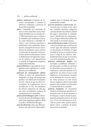 política ambiental. Conjunto de ac-
ciones encaminadas a contener el
deterioro ambiental y promover el
desarrollo sustentable.
polvo. Constituido por partículas de
tierra u otros materiales, secos y fina-
mente divididos con un tamaño de 1
a 1000 micrómetros que se emiten a
la atmósfera por fenómenos natura-
les, como tolvaneras y actividad vol-
cánica, y por procesos mecánicos e
industriales como moliendas, demo-
liciones, transporte de tierras, manu-
factura de productos como cemento
y extracción de minerales. Estas par-
tículas o polvos se forman por roturas
o subdivisiones de fragmentos mayo-
res de materia y por aglomeración
o reunión de fragmentos pequeños,
incluyendo moléculas.
potencial biótico. Capacidad de un or-
ganismo para reproducirse y multi-
plicarse en su ambiente.
potencial de calentamiento global.
Define el efecto de calentamiento
integrado a lo largo del tiempo que
produce una liberación instantánea
hoy de 1 kg de un gas de efecto in-
vernadero, en comparación con el
causado por el CO2
. Se consideran
los efectos radiactivos de cada gas,
así como sus diferentes tiempos de
permanencia en la atmósfera.
potencial de hidrógeno (pH). Concen-
tración de iones de hidrógeno expre-
sada como logaritmo negativo. Mide
la acidez y alcalinidad del agua.
pozo de absorción. Pozo que debe per-
forarse más allá de las capas imper-
meables para el desalojo del agua
previamente tratada.
pozo de monitoreo y observación. Ex-
cavación que se realiza en los sitios
que manejan desechos peligrosos
con el propósito de probar la calidad
del agua y determinar la cantidad,
tipos y distribución de contaminan-
tes en el agua subterránea debajo del
sitio donde se encuentra el pozo.
pozo profundo para riego. Perforación
vertical profunda que se utiliza para
extraer agua del subsuelo mediante
un mecanismo de bombeo. El agua
extraída de pozos es exclusivamente
para el riego de los cultivos, inde-
pendientemente de que se encuentre
o no en la unidad de producción.
prácticas ambientales ilegales. Las
asociadas a problemas culturales y
de educación, a la falta de opciones
de desarrollo socioeconómico, a in-
suficiencia y desconocimiento de la
legislación, así como a escasa o nula
vigilancia y al incremento constante
en la demanda de recursos natura-
les. Estas prácticas no sólo tienen
efectos negativos sobre la diversidad
genética sino también en el bienestar
y el desarrollo de la sociedad.
praderas templadas. Se encuentran
donde la precipitación pluvial es in-
termedia entre la de los desiertos y
los bosques; es decir, donde la preci-
pitación promedio anual es de entre
25 y 75 cm. En Norteamérica se di-
vide en: pastos altos, pastos mixtos,
pastos cortos y praderas de pastos
que crecen en manojos.
212 | política ambiental
03-Glosario todo en uno.indd 212 15/02/2011 08:56:04 p.m.
 