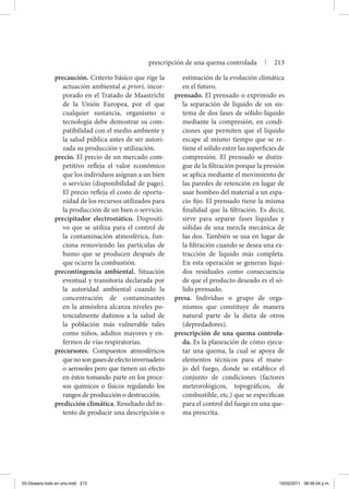 precaución. Criterio básico que rige la
actuación ambiental a priori, incor-
porado en el Tratado de Maastricht
de la Unión Europea, por el que
cualquier sustancia, organismo o
tecnología debe demostrar su com-
patibilidad con el medio ambiente y
la salud pública antes de ser autori-
zada su producción y utilización.
precio. El precio de un mercado com-
petitivo refleja el valor económico
que los individuos asignan a un bien
o servicio (disponibilidad de pago).
El precio refleja el costo de oportu-
nidad de los recursos utilizados para
la producción de un bien o servicio.
precipitador electrostático. Dispositi-
vo que se utiliza para el control de
la contaminación atmosférica, fun-
ciona removiendo las partículas de
humo que se producen después de
que ocurre la combustión.
precontingencia ambiental. Situación
eventual y transitoria declarada por
la autoridad ambiental cuando la
concentración de contaminantes
en la atmósfera alcanza niveles po-
tencialmente dañinos a la salud de
la población más vulnerable tales
como niños, adultos mayores y en-
fermos de vías respiratorias.
precursores. Compuestos atmosféricos
quenosongasesdeefectoinvernadero
o aerosoles pero que tienen un efecto
en éstos tomando parte en los proce-
sos químicos o físicos regulando los
rangos de producción o destrucción.
predicción climática. Resultado del in-
tento de producir una descripción o
estimación de la evolución climática
en el futuro.
prensado. El prensado o exprimido es
la separación de líquido de un sis-
tema de dos fases de sólido-líquido
mediante la compresión, en condi-
ciones que permiten que el líquido
escape al mismo tiempo que se re-
tiene el sólido entre las superficies de
compresión. El prensado se distin-
gue de la filtración porque la presión
se aplica mediante el movimiento de
las paredes de retención en lugar de
usar bombeo del material a un espa-
cio fijo. El prensado tiene la misma
finalidad que la filtración. Es decir,
sirve para separar fases líquidas y
sólidas de una mezcla mecánica de
las dos. También se usa en lugar de
la filtración cuando se desea una ex-
tracción de líquido más completa.
En esta operación se generan líqui-
dos residuales como consecuencia
de que el producto deseado es el só-
lido prensado.
presa. Individuo o grupo de orga-
nismos que constituye de manera
natural parte de la dieta de otros
(depredadores).
prescripción de una quema controla-
da. Es la planeación de cómo ejecu-
tar una quema, la cual se apoya de
elementos técnicos para el mane-
jo del fuego, donde se establece el
conjunto de condiciones (factores
meteorológicos, topográficos, de
combustible, etc.) que se especifican
para el control del fuego en una que-
ma prescrita.
prescripción de una quema controlada | 213
03-Glosario todo en uno.indd 213 15/02/2011 08:56:04 p.m.
 