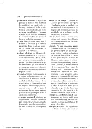 preservación ambiental. Conjunto de
políticas y medidas para mantener
las condiciones que propicien la evo-
lución y continuidad de los ecosis-
temas y hábitat naturales, así como
conservar las poblaciones viables de
especies en sus entornos naturales y
los componentes de la biodiversidad
fuera de sus hábitat naturales.
presión. Algo que daña o deteriora el
tamaño, la condición y el contexto
paisajístico de un objeto de conser-
vación, dando como resultado la re-
ducción de su viabilidad.
presiones selectivas. Las diferentes de-
terminaciones que en el largo plazo
establece el entorno —físico y bióti-
co— sobre las poblaciones de las es-
pecies, y que funcionan como sesgo
en la manera en que unas formas se
reproducen y sus características son
heredadas de manera diferencial con
respecto a otras.
prevención. Criterio básico que rige la
actuación ambiental a posteriori, in-
corporado en el Tratado de Maastri-
cht de la Unión Europea, por el que
se debe evitar la causa originaria de
un perjuicio ambiental ya produci-
do, para que no se vuelva a repetir. El
conjunto de disposiciones, acciones
y medidas anticipadas para evitar el
deterioro del ambiente.
prevención ambiental. Conjunto de
disposiciones y medidas anticipadas
para evitar el deterioro del ambiente.
Por ejemplo, tratar las aguas residua-
les antes de verterlas a los cuerpos de
agua.
prevención de riesgos. Conjunto de
acciones que se llevan a cabo para
evitar la ocurrencia de accidentes en
zonas específicas que representan un
riesgo para la población, debido a las
actividades que se realizan o por la
ubicación de las mismas.
primario. Calificativo de comunidades
bióticas o de procesos sinecológicos
en cuyo determinismo no ha inter-
venido el hombre.
principio “El que contamina paga”.
Es la corrección de externalidades
que permite lograr que quienes ge-
neran costos a daños ambientales
los asuman (internalizar el costo)
lo cual puede lograrse a través de
diferentes medios, como el estable-
cimiento de regulaciones y su apli-
cación coercitiva, el convencimiento
y la cooperación, o bien, a través de
instrumentos económicos, o una
combinación adecuada de ellos.
Conforme a este principio, quien
consume el recurso ambiental paga
un costo equivalente al daño hecho a
la sociedad por el consumo de dicho
recurso. Sin embargo, es sumamen-
te difícil la asignación de un precio
adecuado ya que éste involucra una
estimación del valor monetario de
un medio ambiente limpio e intacto.
principio de equidad ambiental. Ocu-
rre cuando hay justicia social tanto
en el acceso a bienes y servicios am-
bientales como en la distribución de
costos y beneficios.
principio de Gause. Los organismos
con hábitat o morfologías similares
214 | preservación ambiental
03-Glosario todo en uno.indd 214 15/02/2011 08:56:05 p.m.
 