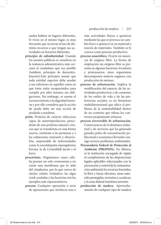 suelen habitar en lugares diferentes.
Si viven en el mismo lugar, es muy
frecuente que recurran al uso de dis-
tintos recursos o que tengan sus ac-
tividades en horarios diferentes.
principio de subsidiariedad. Cuando
los asuntos públicos se resuelven en
la instancia administrativa más cer-
cana al ciudadano que sea posible
(también: principio de descentra-
lización).Este principio asume que
toda entidad superior debe ayudar
a sus inferiores en aquellos casos en
que éstos estén incapacitados para
cumplir por ellos mismos sus obli-
gaciones. Sin embargo, se asume el
reconocimiento a la dignidad huma-
na y por ello considera que la acción
de ayuda debe ser una acción de
ayudarle a ayudarse.
prión. Proteína de carácter infeccioso
capaz de autorreproducirse, proce-
dente de una proteína natural e ino-
cua que se transforma en una forma
nociva, resistente a las proteasas y a
las radiaciones ionizante y ultravio-
leta, responsable de enfermedades
como la encefalopatía espongiforme
bovina, la de Creutzfeldt-Jacob o el
kuru.
procariotas. Organismos cuyas célu-
las poseen un solo cromosoma y no
existe una membrana que lo aísle
del citoplasma, por lo que carece de
núcleo celular verdadero; las algas
verdi-azuladas y las bacterias son los
ejemplos más representativos.
proceso. Cualquier operación o serie
de operaciones que involucra una o
más actividades físicas o químicas
mediante las que se provoca un cam-
bio físico o químico en un material o
mezcla de materiales. También se le
conoce como proceso productivo.
proceso anaeróbico. Ocurre en ausen-
cia de oxígeno libre. La forma de
respiración sin oxígeno libre se pre-
senta en algunas bacterias, levaduras
y protozoarios, estos organismos
descomponen materia orgánica con
producción de metano.
proceso de urbanización. Implica la
modificación del espacio, de las ac-
tividades productivas y de consumo,
de los estilos de vida y de las pre-
ferencias sociales, es un fenómeno
multidimensional que ubica al pro-
blema de la sustentabilidad dentro
de un contexto que rebasa los con-
tornos propiamente urbanos.
proceso irreversible de urbanización.
Consecuencia de la dinámica indus-
trial y de servicios que ha generado
grandes polos de concentración po-
blacional y económica llevando con-
sigo severos problemas ambientales.
Procuraduría Federal de Protección al
Ambiente (PROFEPA). En México,
es la institución encargada de vigilar
el cumplimiento de las disposiciones
legales aplicables relacionadas con la
prevención y control de la contamina-
ciónambiental,losrecursosforestales,
la flora y fauna silvestres, áreas natu-
rales protegidas, terrestres y acuáticas,
y la zona federal marítimo terrestre.
producción de madera. Aprovecha-
miento de cualquier tipo de madera
producción de madera | 215
03-Glosario todo en uno.indd 215 15/02/2011 08:56:05 p.m.
 
