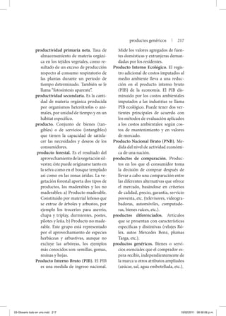 productividad primaria neta. Tasa de
almacenamiento de materia orgáni-
ca en los tejidos vegetales, como re-
sultado de un exceso de producción
respecto al consumo respiratorio de
las plantas durante un periodo de
tiempo determinado. También se le
llama “fotosíntesis aparente”.
productividad secundaria. Es la canti-
dad de materia orgánica producida
por organismos heterótrofos o ani-
males, por unidad de tiempo y en un
hábitat específico.
producto. Conjunto de bienes (tan-
gibles) o de servicios (intangibles)
que tienen la capacidad de satisfa-
cer las necesidades y deseos de los
consumidores.
producto forestal. Es el resultado del
aprovechamientodelavegetaciónsil-
vestre; éste puede originarse tanto en
la selva como en el bosque templado
así como en las zonas áridas. La ve-
getación forestal aporta dos tipos de
productos, los maderables y los no
maderables: a) Producto maderable.
Constituido por material leñoso que
se extrae de árboles y arbustos, por
ejemplo los troceríos para aserrío,
chapa y triplay, durmientes, postes,
pilotes y leña. b) Producto no made-
rable. Este grupo está representado
por el aprovechamiento de especies
herbáceas y arbustivas, aunque no
excluye las arbóreas, los ejemplos
más conocidos son: semillas, gomas,
resinas y hojas.
Producto Interno Bruto (PIB). El PIB
es una medida de ingreso nacional.
Mide los valores agregados de fuen-
tes domésticas y extranjeras deman-
dadas por los residentes.
Producto Interno Ecológico. El regis-
tro adicional de costos imputados al
medio ambiente lleva a una reduc-
ción en el producto interno bruto
(PIB) de la economía. El PIB dis-
minuido por los costos ambientales
imputados a las industrias se llama
PIB ecológico. Puede tener dos ver-
tientes principales de acuerdo con
los métodos de evaluación aplicados
a los costos ambientales: según cos-
tos de mantenimiento y en valores
de mercado.
Producto Nacional Bruto (PNB). Me-
dida del nivel de actividad económi-
ca de una nación.
productos de comparación. Produc-
tos en los que el consumidor toma
la decisión de comprar después de
llevar a cabo una comparación entre
las diferentes alternativas que ofrece
el mercado, basándose en criterios
de calidad, precio, garantía, servicio
posventa, etc. (televisores, videogra-
badoras, automóviles, computado-
ras, bienes raíces, etc.).
productos diferenciados. Artículos
que se presentan con características
específicas y distintivas (relojes Ró-
lex, autos Mercedes Benz, plumas
Targa, etc.).
productos genéricos. Bienes o servi-
cios esenciales que el comprador es-
pera recibir, independientemente de
la marca u otros atributos ampliados
(azúcar, sal, agua embotellada, etc.).
productos genéricos | 217
03-Glosario todo en uno.indd 217 15/02/2011 08:56:06 p.m.
 