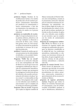 productos limpios. Resultan de las
modificaciones hechas a los medios
de producción a fin de sustituir pro-
ductos contaminantes intermedios
por productos no contaminantes o
menos contaminantes, o bien dar
un tratamiento a los materiales cru-
dos antes de usarlos en el proceso
industrial.
productos no maderables de recolec-
ción. Es el aprovechamiento de cier-
tas plantas arbóreas, arbustivas o de
otro tipo mediante la obtención o
extracción de fibras, ceras, resinas,
leña, gomas, raíces, etc. Este concep-
to incluye únicamente los productos
recolectados en terrenos de la uni-
dad de producción.
profilaxis. Conjunto de medios que sir-
ven para preservar de enfermedades
al individuo o a la sociedad. Sinóni-
mo de tratamiento preventivo.
Programa “Doble hoy no circula”.
Consiste en la restricción vehicular
en la zona metropolitana del Valle
de México en caso de que ocurra una
contingencia ambiental por altos ni-
veles de contaminación atmosférica.
Durante el tiempo que permanezca
la contingencia, la restricción del uso
del vehículo es de acuerdo con la ter-
minación del número de placas “pa-
res y nones” y se intercambia en días
alternos. Este programa sólo se apli-
ca a los vehículos cuyos modelos no
sean recientes o que no cumplan con
los niveles de emisiones permisibles.
Programa “Hoy no circula”. Programa
que se aplica en algunas ciudades de
México incluyendo al Distrito Fede-
ral y área metropolitana, consiste en
la permanente restricción vehicular
para el control de emisiones de con-
taminantes. Los automóviles, con
base al último dígito de la placa, es-
tán distribuidos por colores a lo lar-
go de toda la semana, quedando sin
circular un día a la semana. Se aplica
sólo a los vehículos cuyos modelos
no son recientes o que no cumplen
con los niveles de contaminantes
permitidos.
Programa de Contingencias Ambien-
tales (PCA). En México es un ins-
trumento de respuesta rápida ante
emergencias ambientales que provo-
quen un deterioro considerable en
la calidad del aire. Las condiciones
atmosféricas desfavorables se rela-
cionan con inversiones térmicas de
baja altura, de gran magnitud y per-
sistencia; sistemas de alta presión;
sistemas anticiclónicos y radiación
solar alta.
programa de manejo forestal. Docu-
mento técnico de planeación y se-
guimiento que describe, de acuerdo
con la Ley Forestal, las acciones y
procedimientos de cultivo, protec-
ción, conservación, restauración y
aprovechamiento de los recursos fo-
restales en México.
programa de regiones prioritarias
marinas. Programa que realiza en
México la Comisión Nacional para
el Conocimiento y Uso de la Biodi-
versidad (CONABIO) mediante el
cual se identificaron, delimitaron y
218 | productos limpios
03-Glosario todo en uno.indd 218 15/02/2011 08:56:07 p.m.
 