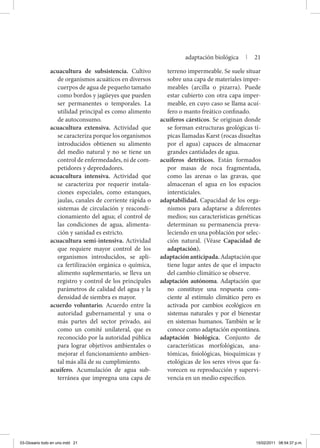 acuacultura de subsistencia. Cultivo
de organismos acuáticos en diversos
cuerpos de agua de pequeño tamaño
como bordos y jagüeyes que pueden
ser permanentes o temporales. La
utilidad principal es como alimento
de autoconsumo.
acuacultura extensiva. Actividad que
se caracteriza porque los organismos
introducidos obtienen su alimento
del medio natural y no se tiene un
control de enfermedades, ni de com-
petidores y depredadores.
acuacultura intensiva. Actividad que
se caracteriza por requerir instala-
ciones especiales, como estanques,
jaulas, canales de corriente rápida o
sistemas de circulación y reacondi-
cionamiento del agua; el control de
las condiciones de agua, alimenta-
ción y sanidad es estricto.
acuacultura semi-intensiva. Actividad
que requiere mayor control de los
organismos introducidos, se apli-
ca fertilización orgánica o química,
alimento suplementario, se lleva un
registro y control de los principales
parámetros de calidad del agua y la
densidad de siembra es mayor.
acuerdo voluntario. Acuerdo entre la
autoridad gubernamental y una o
más partes del sector privado, así
como un comité unilateral, que es
reconocido por la autoridad pública
para lograr objetivos ambientales o
mejorar el funcionamiento ambien-
tal más allá de su cumplimiento.
acuífero. Acumulación de agua sub-
terránea que impregna una capa de
terreno impermeable. Se suele situar
sobre una capa de materiales imper-
meables (arcilla o pizarra). Puede
estar cubierto con otra capa imper-
meable, en cuyo caso se llama acuí-
fero o manto freático confinado.
acuíferos cársticos. Se originan donde
se forman estructuras geológicas tí-
picas llamadas Karst (rocas disueltas
por el agua) capaces de almacenar
grandes cantidades de agua.
acuíferos detríticos. Están formados
por masas de roca fragmentada,
como las arenas o las gravas, que
almacenan el agua en los espacios
intersticiales.
adaptabilidad. Capacidad de los orga-
nismos para adaptarse a diferentes
medios; sus características genéticas
determinan su permanencia preva-
leciendo en una población por selec-
ción natural. (Véase Capacidad de
adaptación).
adaptaciónanticipada.Adaptaciónque
tiene lugar antes de que el impacto
del cambio climático se observe.
adaptación autónoma. Adaptación que
no constituye una respuesta cons-
ciente al estímulo climático pero es
activada por cambios ecológicos en
sistemas naturales y por el bienestar
en sistemas humanos. También se le
conoce como adaptación espontánea.
adaptación biológica. Conjunto de
características morfológicas, ana-
tómicas, fisiológicas, bioquímicas y
etológicas de los seres vivos que fa-
vorecen su reproducción y supervi-
vencia en un medio específico.
adaptación biológica | 21
03-Glosario todo en uno.indd 21 15/02/2011 08:54:37 p.m.
 