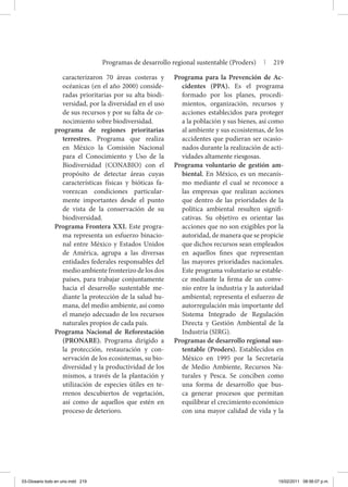caracterizaron 70 áreas costeras y
océanicas (en el año 2000) conside-
radas prioritarias por su alta biodi-
versidad, por la diversidad en el uso
de sus recursos y por su falta de co-
nocimiento sobre biodiversidad.
programa de regiones prioritarias
terrestres. Programa que realiza
en México la Comisión Nacional
para el Conocimiento y Uso de la
Biodiversidad (CONABIO) con el
propósito de detectar áreas cuyas
características físicas y bióticas fa-
vorezcan condiciones particular-
mente importantes desde el punto
de vista de la conservación de su
biodiversidad.
Programa Frontera XXI. Este progra-
ma representa un esfuerzo binacio-
nal entre México y Estados Unidos
de América, agrupa a las diversas
entidades federales responsables del
medioambientefronterizodelosdos
países, para trabajar conjuntamente
hacia el desarrollo sustentable me-
diante la protección de la salud hu-
mana, del medio ambiente, así como
el manejo adecuado de los recursos
naturales propios de cada país.
Programa Nacional de Reforestación
(PRONARE). Programa dirigido a
la protección, restauración y con-
servación de los ecosistemas, su bio-
diversidad y la productividad de los
mismos, a través de la plantación y
utilización de especies útiles en te-
rrenos descubiertos de vegetación,
así como de aquellos que estén en
proceso de deterioro.
Programa para la Prevención de Ac-
cidentes (PPA). Es el programa
formado por los planes, procedi-
mientos, organización, recursos y
acciones establecidos para proteger
a la población y sus bienes, así como
al ambiente y sus ecosistemas, de los
accidentes que pudieran ser ocasio-
nados durante la realización de acti-
vidades altamente riesgosas.
Programa voluntario de gestión am-
biental. En México, es un mecanis-
mo mediante el cual se reconoce a
las empresas que realizan acciones
que dentro de las prioridades de la
política ambiental resulten signifi-
cativas. Su objetivo es orientar las
acciones que no son exigibles por la
autoridad, de manera que se propicie
que dichos recursos sean empleados
en aquellos fines que representan
las mayores prioridades nacionales.
Este programa voluntario se estable-
ce mediante la firma de un conve-
nio entre la industria y la autoridad
ambiental; representa el esfuerzo de
autorregulación más importante del
Sistema Integrado de Regulación
Directa y Gestión Ambiental de la
Industria (SIRG).
Programas de desarrollo regional sus-
tentable (Proders). Establecidos en
México en 1995 por la Secretaría
de Medio Ambiente, Recursos Na-
turales y Pesca. Se conciben como
una forma de desarrollo que bus-
ca generar procesos que permitan
equilibrar el crecimiento económico
con una mayor calidad de vida y la
Programas de desarrollo regional sustentable (Proders) | 219
03-Glosario todo en uno.indd 219 15/02/2011 08:56:07 p.m.
 
